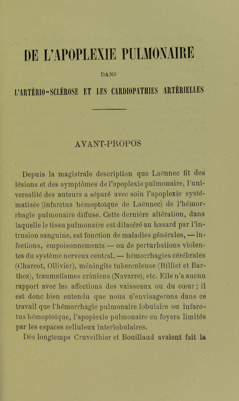 DANS L’ARTÉRIO-SCIÉROSE ET LES CARDIOPATHIES ARTÉRIEIIES AVANT-PROPOS Depuis la magistrale description que Laënnec fit des lésions et des symptômes de l’apoplexie pulmonaire, Funi- yersalité des auteurs a séparé avec soin l’apoplexie systé- matisée (infarctus hémoptoïque de Laënnec) de Fhémor- rhagie pulmonaire diffuse. Cette dernière altération, dans laquelle le tissu pulmonaire est dilacéré au hasard par Fin- trusion sanguine, est fonction de maladies générales, — in- fections, empoisonnements — ou de perturbations violen- tes du système nerveux central, — hémorrhagies cérébrales (Charcot, Ollivier), méningite tuberculeuse (Rilliet et Bar- thez), traumatismes crâniens (Navarre), etc. Elle n’a aucun rapport avec les affections des vaisseaux ou du cœur ; il est donc bien entendu que nous n’envisagerons dans ce travail que l’hémorrhagie pulmonaire lobulaire ou infarc- tus hémoptoïque, l’apoplexie pulmonaire en foyers limités par les espaces celluleux interlobulaires. Dès longtemps Cruveilhier et Bouillaud avaient fait la