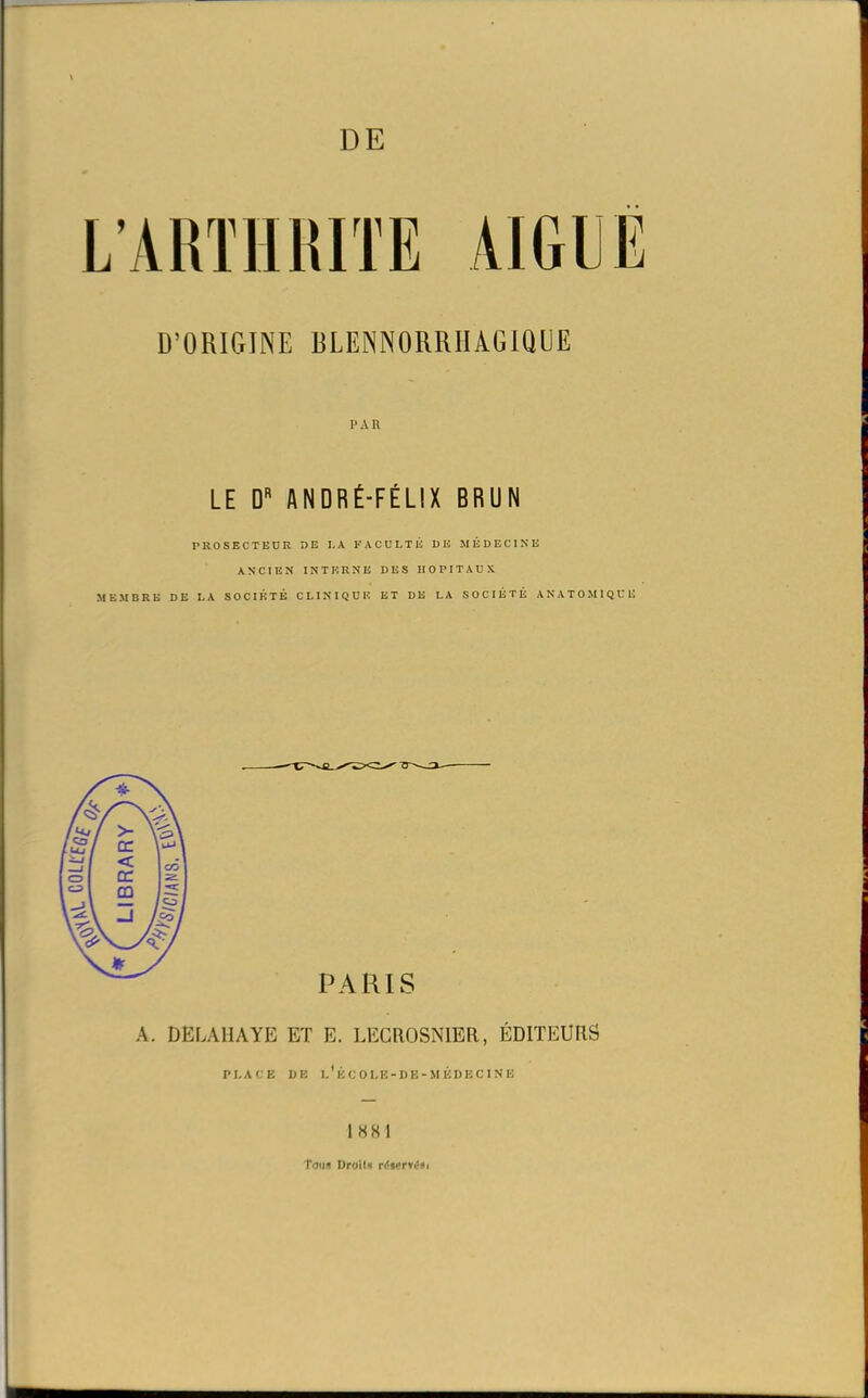 D’ORIGINE DLENNORRIIAGIQIIE PAU LE D ANDRÉ-FÉLIX BRUN PROSECTEUR DE LA FACULTÉ DE MÉDECINE ANCIEN INTERNE DES HOPITAUX MEMBRE DE LA SOCIÉTÉ CLINIQUE ET DE LA SOCIÉTÉ ANATOMIQUE A. DELAHAYE ET E. LECROSN1ER, ÉDITEURS PLACE DE l'ÉCOLE-DE-MÉDECINE 1 88 I Tous Droils n'st'pn’si