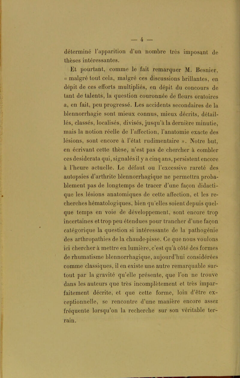 déterminé l’apparition d’un nombre très imposant de thèses intéressantes. Et pourtant, comme le fait remarquer M. Besnier, « malgré tout cela, malgré ces discussions brillantes, en dépit de ces efforts multipliés, en dépit du concours de tant de talents, la question couronnée de fleurs oratoires a, en fait, peu progressé. Les accidents secondaires de la blennorrhagie sont mieux connus, mieux décrits, détail- lés, classés, localisés, divisés, jusqu’à la dernière minutie, mais la notion réelle de l’affection, l’anatomie exacte des lésions, sont encore à l’état rudimentaire ». Notre but, en écrivant cette thèse, n’est pas de chercher à combler ces desiderata qui, signalés il y a cinq ans, persistent encore à l’heure actuelle. Le défaut ou l’excessive rareté des autopsies d’arthrite blennorrhagique ne permettra proba- blement pas de longtemps de tracer d’une façon didacti- que les lésions anatomiques de cette affection, et les re- cherches hématologiques, bien qu’elles soient depuis quel- que temps en voie de développement, sont encore trop incertaines et trop peu étendues pour trancher d'une façon catégorique la question si intéressante de la pathogénie des arthropathies delà chaude-pisse. Ce que nous voulons ici chercher à mettre en lumière, c’est, qu’à côté des formes de rhumatisme blennorrhagique, aujourd’hui considérées comme classiques, il en existe une autre remarquable sur- tout par la gravité qu’elle présente, que l’on ne trouve dans les auteurs que très incomplètement et très impar- faitement décrite, et que cette forme, loin d’être ex- ceptionnelle, se rencontre d’une manière encore assez fréquente lorsqu’on la recherche sur son véritable ter- rain.