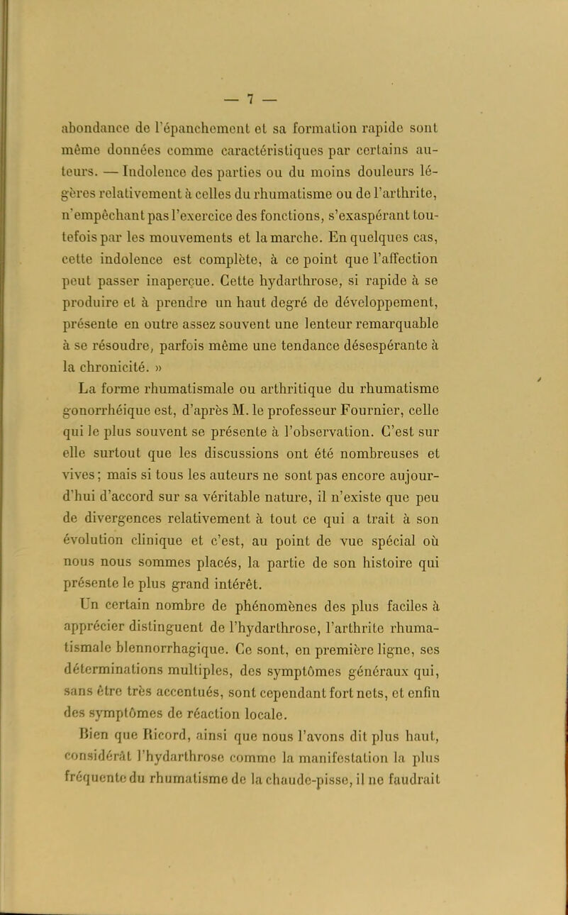 abondance de l'épanchement ot sa formation rapide sont même données comme caractéristiques par certains au- teurs. — Indolence des parties ou du moins douleurs lé- gères relativement à celles du rhumatisme ou de l’arthrite, n’empêchant pas l’exercice des fonctions, s’exaspérant tou- tefois par les mouvements et la marche. En quelques cas, cette indolence est complète, à ce point que l’affection peut passer inaperçue. Cette hydarLhrose, si rapide à se produire et à prendre un haut degré de développement, présente en outre assez souvent une lenteur remarquable à se résoudre, parfois même une tendance désespérante à la chronicité. » La forme rhumatismale ou arthritique du rhumatisme gonorrhéique est, d’après M. le professeur Fournier, celle qui le plus souvent se présente à l’observation. C’est sur elle surtout que les discussions ont été nombreuses et vives; mais si tous les auteurs ne sont pas encore aujour- d’hui d’accord sur sa véritable nature, il n’existe que peu de divergences relativement à tout ce qui a trait à son évolution clinique et c’est, au point de vue spécial où nous nous sommes placés, la partie de son histoire qui présente le plus grand intérêt. Un certain nombre de phénomènes des plus faciles à apprécier distinguent do l’hydarthrose, l’arthrite rhuma- tismale blennorrhagique. Ce sont, en première ligne, ses déterminations multiples, des symptômes généraux qui, sans être très accentués, sont cependant fort nets, et enfin des symptômes de réaction locale. Bien que Ricord, ainsi que nous l’avons dit plus haut, considérât l’hydarthrose comme la manifestation la plus fréquente du rhumatisme de la chaude-pisse, il 11e faudrait