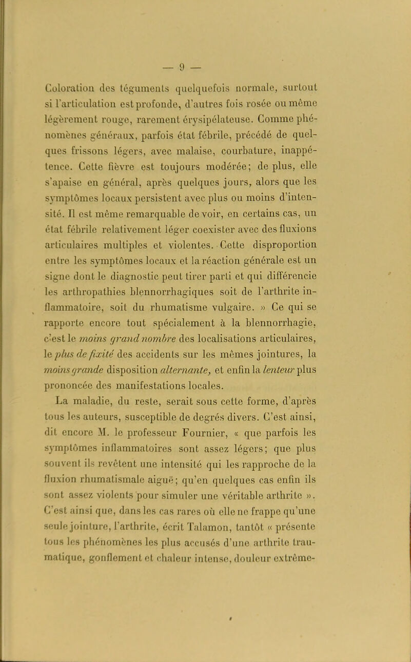 — 9 — Coloration clos téguments quelquefois normale, surtout si l’articulation est profonde, d’autres fois rosée ou même légèrement rouge, rarement érysipélateuse. Comme phé- nomènes généraux, parfois étal fébrile, précédé de quel- ques frissons légers, avec malaise, courbature, inappé- tence. Cette lièvre est toujours modérée; déplus, elle s’apaise en général, après quelques jours, alors que les symptômes locaux persistent avec plus ou moins d'inten- sité. Il est même remarquable devoir, en certains cas, un état fébrile relativement léger coexister avec des fluxions articulaires multiples et violentes. Cette disproportion entre les symptômes locaux et la réaction générale est un signe dont le diagnostic peut tirer parti et qui différencie les arthropathies blennorrhagiques soit de l’arthrite in- flammatoire, soit du rhumatisme vulgaire. » Ce qui se rapporte encore tout spécialement à la blennorrhagie, c’est le moins grand nombre des localisations articulaires, le plus de fixité des accidents sur les mêmes jointures, la moins grande disposition alternante, et enfin la lenteur plus prononcée des manifestations locales. La maladie, du reste, serait sous cette forme, d’après tous les auteurs, susceptible de degrés divers. C’est ainsi, dit encore M. le professeur Fournier, « que parfois les symptômes inflammatoires sont assez légers; que plus souvent ils revêtent une intensité qui les rapproche do la fluxion rhumatismale aiguë; qu’en quelques cas enfin ils sont assez violents pour simuler une véritable arthrite ». C’est ainsi que, dans les cas rares où elle no frappe qu’une seule jointure, l’arthrite, écrit Talamon, tantôt « présente tous les phénomènes les plus accusés d’une arthrite trau- matique, gonflement et chaleur intense, douleur extrême-