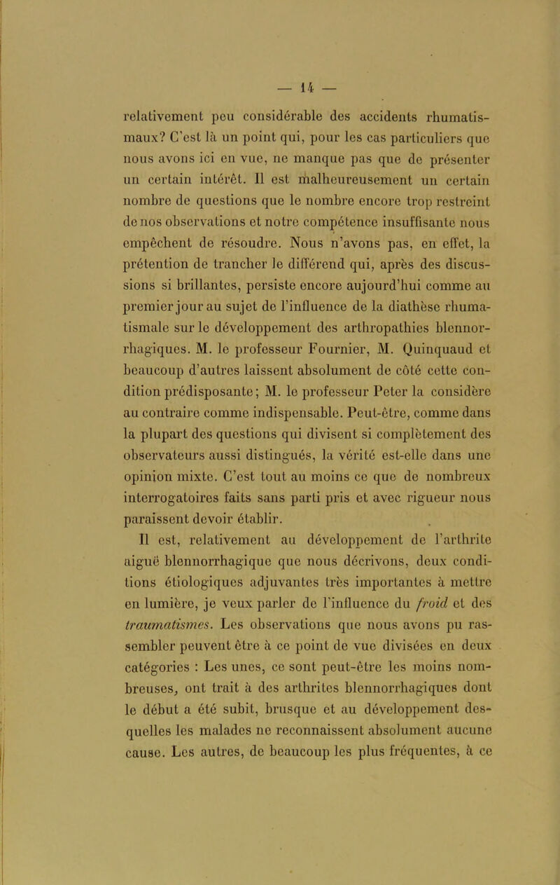 relativement peu considérable des accidents rhumatis- maux? C’est là un point qui, pour les cas particuliers que nous avons ici en vue, ne manque pas que de présenter un certain intérêt. Il est malheureusement un certain nombre de questions que le nombre encore trop restreint de nos observations et notre compétence insuffisante nous empêchent de résoudre. Nous n’avons pas, en effet, la prétention de trancher le différend qui, après des discus- sions si brillantes, persiste encore aujourd’hui comme au premier jour au sujet de l’influence de la diathèse rhuma- tismale sur le développement des arthropathies blennor- rhagiques. M. le professeur Fournier, M. Quinquaud et beaucoup d’autres laissent absolument de côté cette con- dition prédisposante; M. le professeur Peter la considère au contraire comme indispensable. Peut-être, comme dans la plupart des questions qui divisent si complètement des observateurs aussi distingués, la vérité est-elle dans une opinion mixte. C’est tout au moins ce que de nombreux interrogatoires faits sans parti pris et avec rigueur nous paraissent devoir établir. Il est, relativement au développement de l’arthrite aiguë blennorrhagique que nous décrivons, deux condi- tions étiologiques adjuvantes très importantes à mettre en lumière, je veux parler de l'influence du froid et des traumatismes. Les observations que nous avons pu ras- sembler peuvent être à ce point de vue divisées en deux catégories : Les unes, ce sont peut-être les moins nom- breuses, ont trait à des arthrites blennorrhagiqucs dont le début a été subit, brusque et au développement des- quelles les malades ne reconnaissent absolument aucune cause. Les autres, de beaucoup les plus fréquentes, à ce