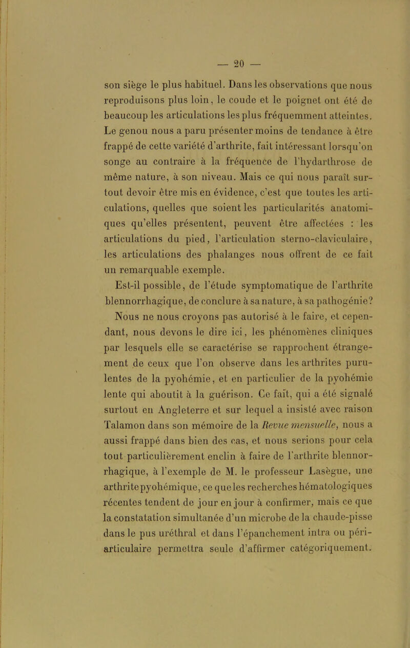 son siège le plus habituel. Dans les observations que nous reproduisons plus loin, le coude et le poignet ont été de beaucoup les articulations les plus fréquemment atteintes. Le genou nous a paru présenter moins de tendance à être frappé de cette variété d’arthrite, fait intéressant lorsqu’on songe au contraire à la fréquence de l’hydarthrose de même nature, à son niveau. Mais ce qui nous paraît sur- tout devoir être mis en évidence, c’est que toutes les arti- culations, quelles que soient les particularités anatomi- ques qu’elles présentent, peuvent être affectées : les articulations du pied, l’articulation sterno-claviculaire, les articulations des phalanges nous offrent de ce fait un remarquable exemple. Est-il possible, de l’étude symptomatique de l’arthrite blennorrhagique, de conclure à sa nature, à sa pathogénie? Nous ne nous croyons pas autorisé à le faire, et cepen- dant, nous devons le dire ici, les phénomènes cliniques par lesquels elle se caractérise se rapprochent étrange- ment de ceux que l’on observe dans les arthrites puru- lentes de la pyohémie, et en particulier de la pyohémie lente qui aboutit à la guérison. Ce fait, qui a été signalé surtout en Angleterre et sur lequel a insisté avec raison Talamon dans son mémoire de la Revue mensuelle, nous a aussi frappé dans bien des cas, et nous serions pour cela tout particulièrement enclin à faire de l'arthrite blennor- rhagique, à l’exemple de M. le professeur Lasègue, une arthritepyohémique, ce queles recherches hématologiques récentes tendent de jour en jour à confirmer, mais ce que la constatation simultanée d’un microbe de la chaude-pisse dans le pus uréthral et dans l’épanchement intra ou péri- articulaire permettra seule d’affirmer catégoriquement.