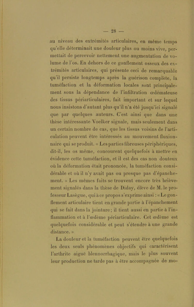 au niveau des extrémités articulaires, en même temps qu’elle déterminait une douleur plus ou moins vive., per- mettait de percevoir nettement une augmentation do vo- lume de l’os. En dehors de ce gonflement osseux des ex- trémités articulaires, qui présente ceci de remarquable qu’il persiste longtemps après la guérison complète, la tuméfaction et la déformation locales sont principale- ment sous la dépendance de l’infiltration œdémateuse des tissus périarticulaires, fait important et sur lequel nous insistons d’autant plus qu’il n’a été jusqu’ici signalé que par quelques auteurs. C’est ainsi que dans une thèse intéressante Voelker signale, mais seulement dans un certain nombre de cas, que les tissus voisins de l’arti- culation peuvent être intéressés au mouvement fluxion- naire qui se produit. « Les parties fibreuses périphériques, dit-il, les os même, concourent quelquefois à mettre en évidence cette tuméfaction, et il est des cas non douteux où la déformation était prononcée, la tuméfaction consi- dérable et où il n’y avait pas ou presque pas d’épanche- ment. » Les mêmes faits se trouvent encore très briève- ment signalés dans la thèse de Diday, élève de M.le pro- fesseur Lasègue, qui à ce propos s’exprime ainsi : « Le gon- flement articulaire tient en grande partie à l’épanchement qui se fait dans la jointure; il tient aussi en partie à l’in- flammation et à l’œdèine péri articulaire. Cet œdème est quelquefois considérable et peut s’étendre à une grande distance. » La douleur et la tuméfaction peuvent être quelquefois les deux seuls phénomènes objectifs qui caractérisent l’arthrite aiguë blennorrhagique, mais le plus souvent leur production ne tarde pas à être accompagnée de mo-