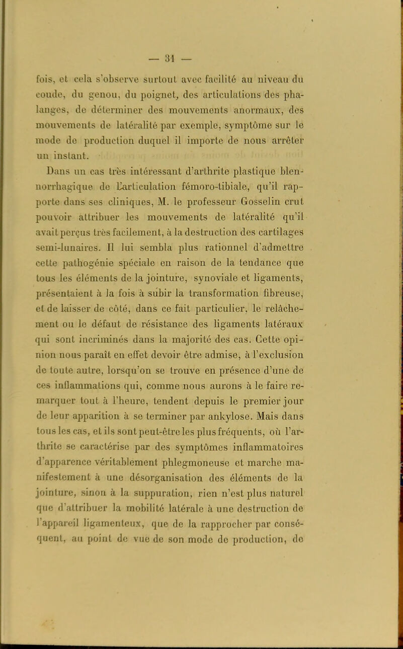 — 3-1 fois, et cola s’observe surtout avec facilité au niveau du coude, du genou, du poignet, des articulations des pha- langes, de déterminer des mouvements anormaux, des mouvements de latéralité par exemple, symptôme sur le mode de production duquel il importe de nous arrêter un instant. Dans un cas très intéressant d’arthrite plastique blen- norrkagique de Uarticulation fémoro-tibiale, qu’il rap- porte dans ses cliniques, M. le professeur Gosselin crut pouvoir attribuer les mouvements de latéralité qu’il avait perçus très facilement, à la destruction des cartilages semi-lunaires. Il lui sembla plus rationnel d’admettre cette pathogénie spéciale en raison de la tendance que tous les éléments de la jointure, synoviale et ligaments, présentaient à la fois à subir la transformation fibreuse, et de laisser de côté, dans ce fait particulier, le relâche- ment on le défaut de résistance des ligaments latéraux qui sont incriminés dans la majorité des cas. Cette opi- nion nous paraît en effet devoir être admise, à l’exclusion de toute autre, lorsqu’on se trouve en présence d’une de ces inflammations qui, comme nous aurons à le faire re- marquer tout à l'heure, tendent depuis le premier jour de leur apparition à se terminer par ankylosé. Mais dans tous les cas, et ils sont peut-être les plus fréquents, où l’ar- thrite se caractérise par des symptômes inflammatoires d’apparence véritablement phlegmonouse et marche ma- nifestement à une désorganisation des éléments de la jointure, sinon à la suppuration, rien n’est plus naturel que d’attribuer la mobilité latérale à une destruction de l’appareil ligamenteux, que de la rapprocher par consé- quent, au point de vue de son mode do production, do