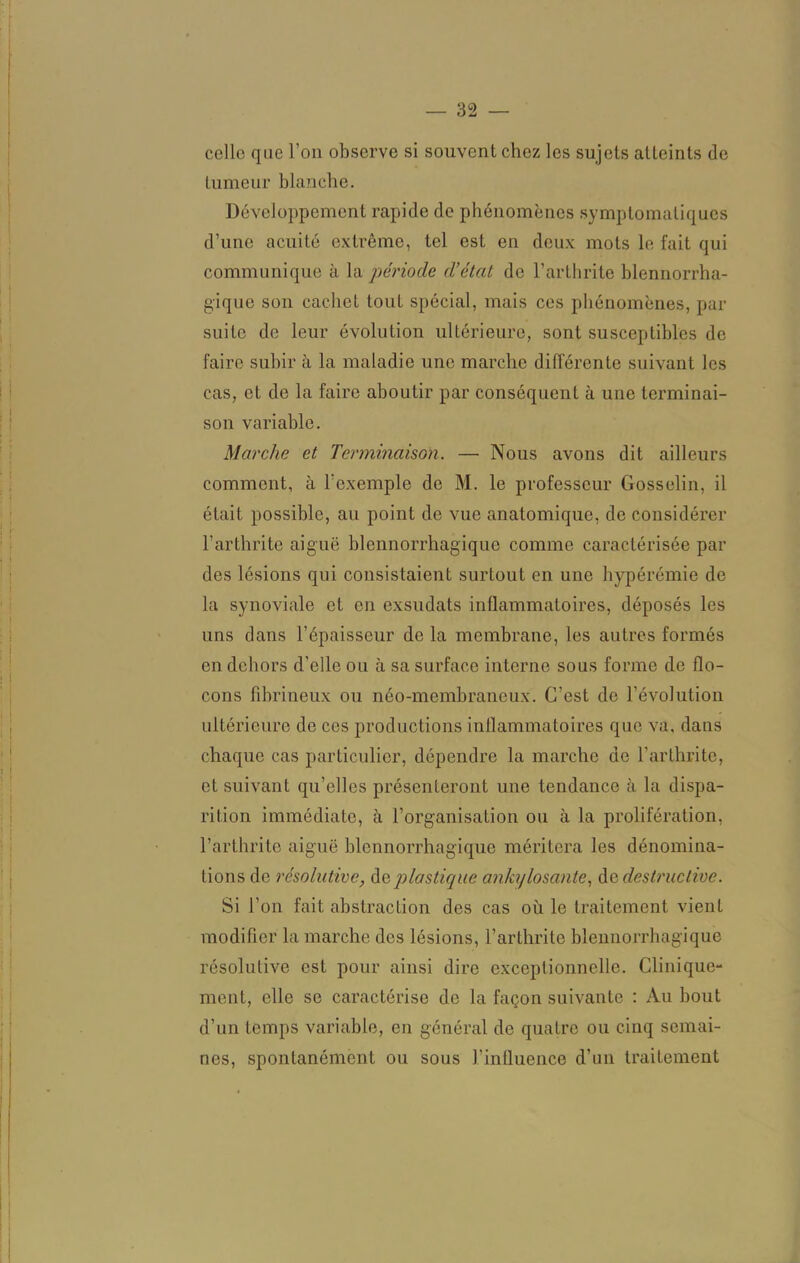 colle que l’on observe si souvent chez les sujets atteints de tumeur blanche. Développement rapide de phénomènes symptomatiques d’une acuité extrême, tel est en deux mots le fait qui communique à la période d’étal de l’arthrite blennorrha- gique son cachet tout spécial, mais ces phénomènes, par suite de leur évolution ultérieure, sont susceptibles de faire subir à la maladie une marche différente suivant les cas, et de la faire aboutir par conséquent à une terminai- son variable. Marche et Terminaison. —• Nous avons dit ailleurs comment, à l’exemple de M. le professeur Gosselin, il était possible, au point de vue anatomique, de considérer l’arthrite aiguë blennorrhagique comme caractérisée par des lésions qui consistaient surtout en une hypérémie de la synoviale et en exsudats inflammatoires, déposés les uns dans l’épaisseur de la membrane, les autres formés en dehors d'elle ou à sa surface interne sous forme de flo- cons fibrineux ou néo-membraneux. C’est de l’évolution ultérieure de cos productions inflammatoires que va, dans chaque cas particulier, dépendre la marche de l’arthrite, et suivant qu’elles présenteront une tendance à la dispa- rition immédiate, à l’organisation ou à la prolifération, l’arthrite aiguë blennorrhagique méritera les dénomina- tions de résolutive, de plastique ankylosante, de destructive. Si l’on fait abstraction des cas où le traitement vient modifier la marche des lésions, l’arthrite blennorrhagique résolutive est pour ainsi dire exceptionnelle. Clinique- ment, elle se caractérise de la façon suivante : Au bout d’un temps variable, en général de quatre ou cinq semai- nes, spontanément ou sous l’influence d’un traitement