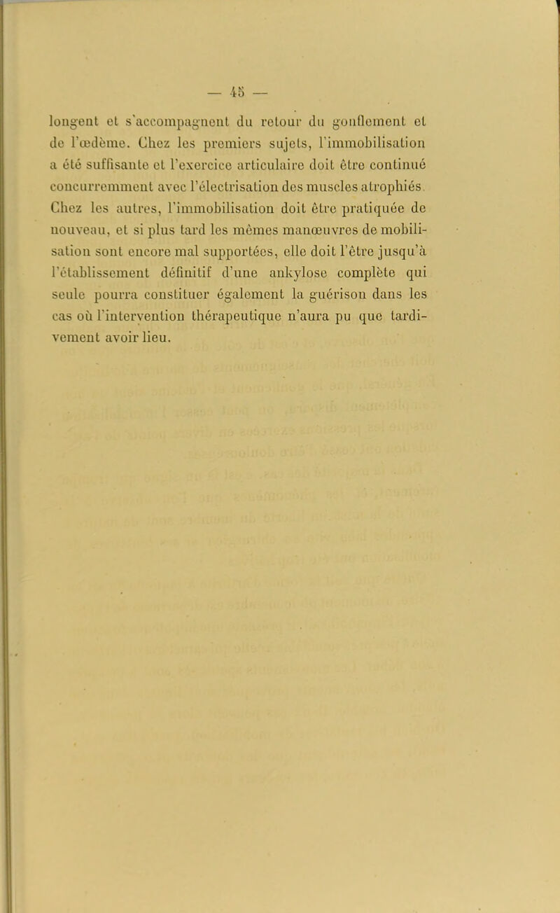 longent et s'accompagnent du retour du gonflement et de l’œdème. Chez les premiers sujets, l’immobilisation a été suffisante et l’exercice articulaire doit être continué concurremment avec l’électrisation des muscles atrophiés. Chez les autres, l’immobilisation doit être pratiquée de nouveau, et si plus tard les mêmes manœuvres démobili- sation sont encore mal supportées, elle doit l’être jusqu’à rétablissement définitif d’une ankylosé complète qui seule pourra constituer également la guérison dans les cas où l'intervention thérapeutique n’aura pu que tardi- vement avoir lieu.