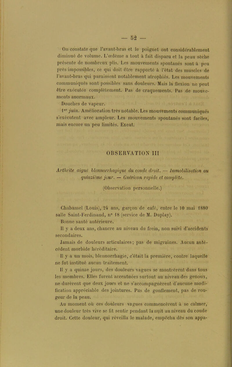 On constate que l’avant-bras et le poignet ont considérablement diminué de volume. L’œdème a tout à fait disparu et la peau sèche présente de nombreux plis. Les mouvements spontanés sont à peu près impossibles, ce qui doit être rapporté à l’état des muscles de l’avant-bras qui paraissent notablement atrophiés. Les mouvements communiqués sont possibles sans douleurs. Mais la llexion ne peut être exécutée complètement. Pas de craquements. Pas de mouve- ments anormaux. Douches de vapeur. 1er juin. Amélioration très notable. Les mouvements communiqués s'exécutent avec ampleur. Les mouvements spontanés sont faciles, mais encore un peu limités. Exeat. OBSERVATION III Arthrite aiguë blcnnorrhagique du coude droit. — Immobilisation au quinzième jour. — Guérison rapide et complète. (Observation personnelle.) Chabamcl (Louis), 24 ans, garçon de café, entre le 10 mai 1880 salle Saint-Ferdinand, n° 18 (service de M. Duplay). Bonne santé antérieure. Il y a deux ans, chancre au niveau du frein, non suivi d'accidents secondaires. Jamais de douleurs articulaires; pas de migraines. Aucun anté- cédent morbide héréditaire. Il y a un mois, blennorrhagie, c'était la première, contre laquelle ne fut institué aucun traitement. Il y a quinze jours, des douleurs vagues se montrèrent dans tous les membres. Elles furent accentuées surtout au niveau des genoux, ne durèrent que deux jours et ne s’accompagnèrent d'aucune modi- fication appréciable des jointures. Pas de gonflement, pas de rou- geur de la peau. Au moment où ces douleurs vagues commencèrent à se calmer, une douleur très vive se fit sentir pendant la nuit au niveau du coude droit. Cette douleur, qui réveilla le malade, empêcha dès son appa-