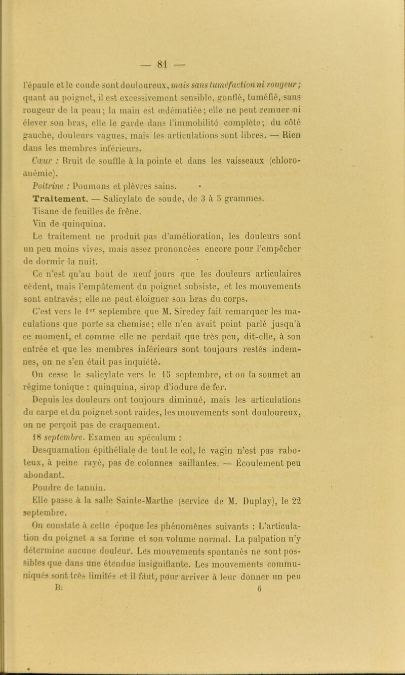 SI l'épaule et le euude sont douloureux, mais sa)is tuméfaction ni rougeur; quant au poignet, il est excessivement sensible, gonflé, tuméfié, sans rougeur de la peau; la main est œdématiée; elle ne peut remuer ni élever son bras, elle le garde dans l’immobilité complète; du côté gauche, douleurs vagues, mais les articulations sont libres. — Rien dans les membres inférieurs. Cœur : Rruit de souffle à la pointe et dans les vaisseaux (chloro- anémie). Poitrine : Poumons et plèvres sains. Traitement. — Salicylate de soude, de 3 à o grammes. Tisane de feuilles de frêne. Vin de quinquina. Le traitement 11e produit pas d’amélioration, les douleurs sont un peu moins vives, mais assez prononcées encore pour l’empêcher de dormir la nuit. Ce n’est qu’au bout de neuf jours que les douleurs articulâmes cèdent, mais l’empâtement du poignet subsiste, et les mouvements sont entravés; elle ne peut éloigner son bras du corps. C’est vers le 1er septembre que M. Siredey fait remarquer les ma- culations que porte sa chemise; elle n’en avait point parlé jusqu’à ce moment, et comme elle ne perdait que très peu, dit-elle, à son entrée et que les membres inférieurs sont toujours restés indem- nes, on ne s’en était pas inquiété. On cesse le salicylate vers le la septembre, et on la soumet au régime tonique : quinquina, sirop d’iodure de fer. Depuis les douleurs ont toujours diminué, mais les articulations du carpe et du poignet sont raides, les mouvements sont douloureux, on ne perçoit pas de craquement. 18 septembre. Examen au spéculum : Desquamation épithéliale de tout le col, le vagin n’est pas rabo- teux, à peine rayé, pas de colonnes saillantes. — Écoulement peu abondant. Poudre de tannin. Elle passe à la salle Sainte-Marthe (service de M. Duplay), le 22 septembre. On constate à cette époque les phénomènes suivants : L’articula- tion du poignet a sa forme et son volume normal. La palpation n’y détermine aucune douleur. Les mouvements spontanés ne sont pos- sibles que dans une étendue insignifiante. Les mouvements commu- niques sont Irè- limités et il fdiit, pdur arriver à leur donner un peu