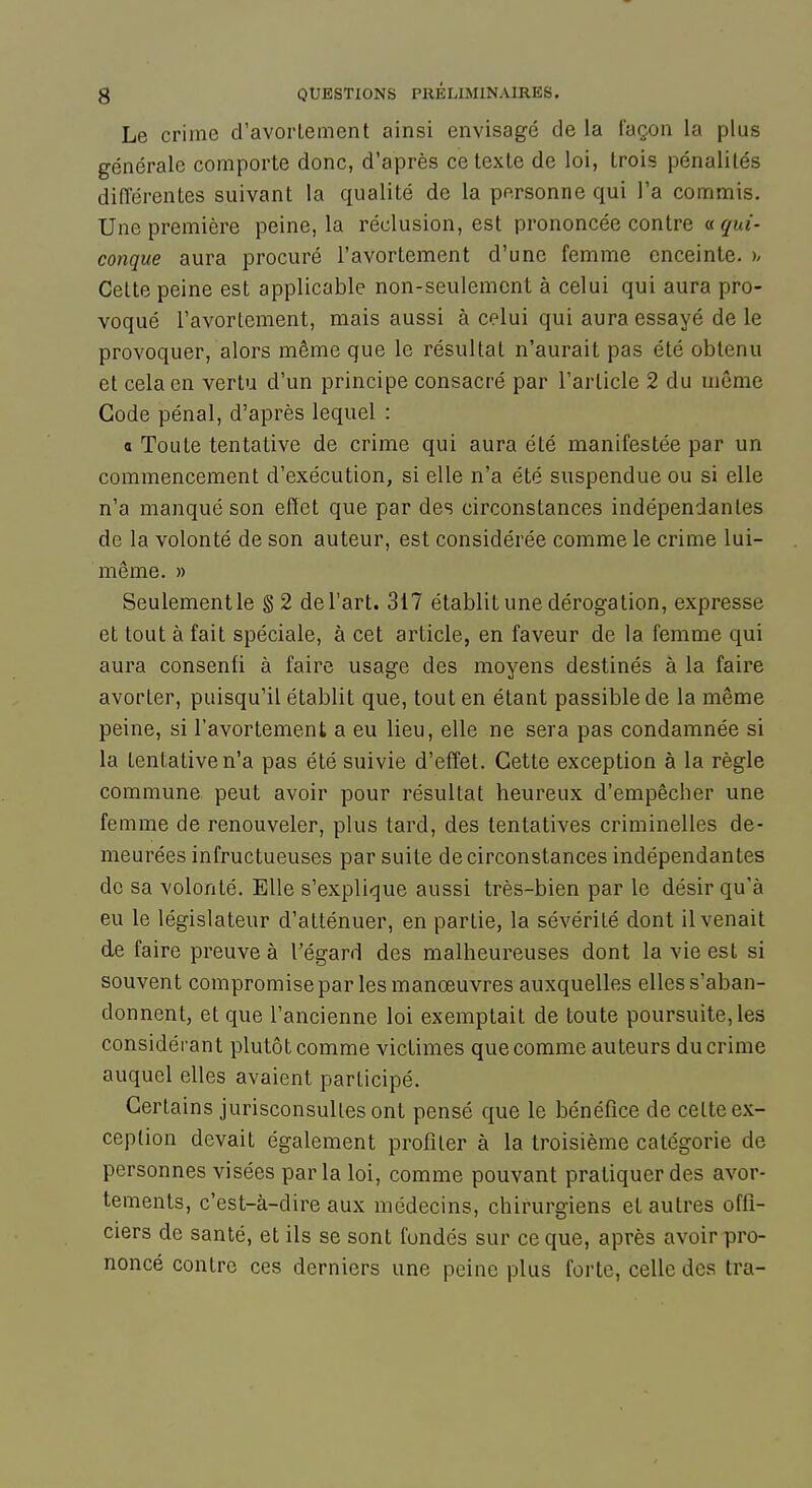 Le crime d'avorLement ainsi envisagé de la façon la plus générale comporte donc, d'après ce texte de loi, trois pénalités différentes suivant la qualité de la personne qui l'a commis. Une première peine, la réclusion, est prononcée contre « qui- conque aura procuré l'avortement d'une femme enceinte, h Celte peine est applicable non-seulement à celui qui aura pro- voqué l'avorlement, mais aussi à celui qui aura essayé de le provoquer, alors même que le résultat n'aurait pas été obtenu et cela en vertu d'un principe consacré par l'article 2 du même Gode pénal, d'après lequel : a Toute tentative de crime qui aura été manifestée par un commencement d'exécution, si elle n'a été suspendue ou si elle n'a manqué son effet que par des circonstances indépendantes de la volonté de son auteur, est considérée comme le crime lui- même. » Seulement le § 2 de l'art. 317 établit une dérogation, expresse et tout à fait spéciale, à cet article, en faveur de la femme qui aura consenti à faire usage des moyens destinés à la faire avorter, puisqu'il établit que, tout en étant passible de la même peine, si l'avortement a eu lieu, elle ne sera pas condamnée si la tentative n'a pas été suivie d'effet. Cette exception à la règle commune peut avoir pour résultat heureux d'empêcher une femme de renouveler, plus tard, des tentatives criminelles de- meurées infructueuses par suite de circonstances indépendantes de sa volonté. Elle s'explique aussi très-bien par le désir qu'à eu le législateur d'atténuer, en partie, la sévérité dont il venait de faire preuve à Tégard des malheureuses dont la vie est si souvent compromise par les manœuvres auxquelles elles s'aban- donnent, et que l'ancienne loi exemptait de toute poursuite, les considérant plutôt comme victimes que comme auteurs du crime auquel elles avaient participé. Certains jurisconsultes ont pensé que le bénéfice de celte ex- ception devait également profiter à la troisième catégorie de personnes visées parla loi, comme pouvant pratiquer des avor- tements, c'est-à-dire aux médecins, chirurgiens et autres offi- ciers de santé, et ils se sont fondés sur ce que, après avoir pro- noncé contre ces derniers une peine plus forte, celle des tra-