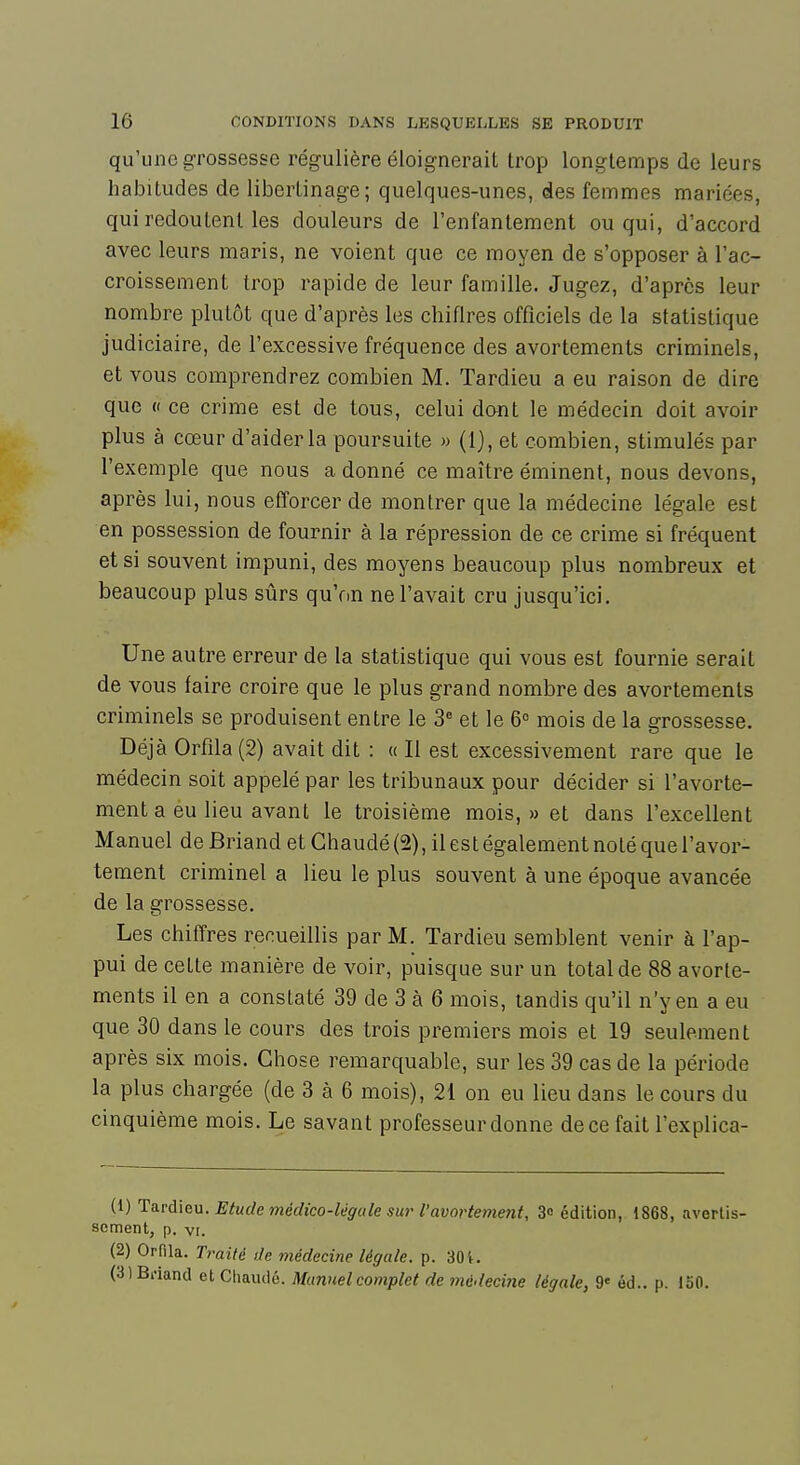 qu'une grossesse régulière éloignerait trop longtemps de leurs habitudes de libertinage; quelques-unes, des femmes mariées, qui redoutent les douleurs de l'enfantement ou qui, d'accord avec leurs maris, ne voient que ce moyen de s'opposer à l'ac- croissement trop rapide de leur famille. Jugez, d'après leur nombre plutôt que d'après les chiflres officiels de la statistique judiciaire, de l'excessive fréquence des avortements criminels, et vous comprendrez combien M. Tardieu a eu raison de dire que « ce crime est de tous, celui dant le médecin doit avoir plus à cœur d'aider la poursuite » (1), et combien, stimulés par l'exemple que nous a donné ce maître éminent, nous devons, après lui, nous efforcer de montrer que la médecine légale est en possession de fournir à la répression de ce crime si fréquent et si souvent impuni, des moyens beaucoup plus nombreux et beaucoup plus sûrs qu'on ne l'avait cru jusqu'ici. Une autre erreur de la statistique qui vous est fournie serait de vous faire croire que le plus grand nombre des avortements criminels se produisent entre le 3^ et le 6° mois de la grossesse. Déjà Orfila(2) avait dit : « Il est excessivement rare que le médecin soit appelé par les tribunaux pour décider si l'avorte- ment a eu lieu avant le troisième mois, » et dans l'excellent Manuel de Briand et Ghaudé (2), il est également noté que l'avor- tement criminel a lieu le plus souvent à une époque avancée de la grossesse. Les chiffres recueillis par M. Tardieu semblent venir à l'ap- pui de cette manière de voir, puisque sur un total de 88 avorte- ments il en a constaté 39 de 3 à 6 mois, tandis qu'il n'y en a eu que 30 dans le cours des trois premiers mois et 19 seulement après six mois. Chose remarquable, sur les 39 cas de la période la plus chargée (de 3 à 6 mois), 21 on eu lieu dans le cours du cinquième mois. Le savant professeur donne de ce fait l'explica- (1) Ta.vd\eu. Etude médico-légale sui^ l'avorteme7it, 3» édition, 1868, avertis- sement, p. VI. (2) Orfila. Traité de médecine légale, p. 30t. (3) Bi'iand et Chaude. Manuel complet de lyiédecine légale, 9' éd.. p. 150.