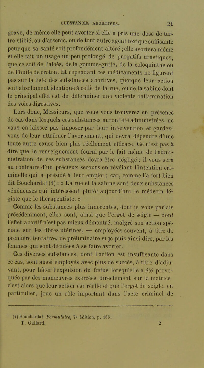 grave, de même elle peut avorter si elle a pris une dose de tar- tre stibié, ou d'arsenic, ou de tout autre agent toxique suffisante pour que sa santé soit profondément altéré ; elle avortera même si elle fait un usage un peu prolongé de purgatifs drastiques, que ce soit de l'aloès, delà gomme-gutte, de la coloquinthe ou de l'huile decroton. Et cependant ces médicaments ne figurent pas sur la liste des substances abortives, quoique leur action soit absolument identique à celle de la rue, ou de la sabine dont le principal effet est de déterminer une violente inflammation des voies digestives. Lors donc, Messieurs, que vous vous trouverez en présence de cas dans lesquels ces substances auront été administrées, ne vous en laissez pas imposer par leur intervention et gardez- vous de leur attribuer l'avortement, qui devra dépendre d'une toute autre cause bien plus réellement efficace. Ce n'est pas à dire que le renseignement fourni par le fait même de l'admi- nistration de ces substances devra être négligé ; il vous sera au contraire d'un précieux secours en révélant l'intention cri- minelle qui a présidé à leur emploi ; car, comme l'a fort bien dit Bouchardat (1) : « La rue et la sabine sont deux substances vénéneuses qui intéressent plutôt aujourd'hui le médecin lé- giste que le thérapeutiste. » Gomme les substances plus innocentes, dont je vous parlais précédemment, elles sont, ainsi que l'ergot de seigle — dont l'effet aborlif n'est pas mieux démontré, malgré son action spé- ciale sur les fibres utérines, — employées souvent, à litre de première tentative, de préliminaire si je puis ainsi dire, par les femmes qui sont décidées à se faire avorter. Ces diverses substances, dont l'action est insuffisante dans ce cas, sont aussi employés avec plus de succès, à titre d'adju- vant, pour hâter l'expulsion du fœtus lorsqu'elle a été provo- quée par des manœuvres exercées directement sur la matrice c'est alors que leur action est réelle et que l'ergot de seigle, en particulier, joue un rôle important dans l'acte criminel de (1) Bouchardat. Foimulaire, 7» édition, p. 185. T. Gallard. 2