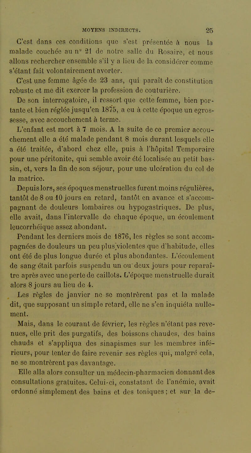 C'est dans ces conditions que s'est présentée à nous la malade couchée au n 21 de notre salle du Rosaire, et nous allons rechercher ensemble s'il y a lieu de la considérer comme s'étant fait volontairement avorter. C'est une femme âgée de 23 ans, qui paraît de constitution robuste et me dit exercer la profession de couturière. De son interrogatoire, il ressort que cette femme, bien por- tante et bien réglée jusqu'en 1875, a eu à cette époque un egros- sesse, avec accouchement à terme. L'enfant est mort à 7 mois. A la suite de ce premier accou- chement elle a été malade pendant 8 mois durant lesquels elle a été traitée, d'abord chez elle, puis à l'hôpital Temporaire pour une péritonite, qui semble avoir été localisée au petit bas- sin, et, vers la fin de son séjour, pour une ulcération du col de la matrice. Depuis lors, ses époques menstruelles furent moins régulières, tantôt de 8 ou 10 jours en retard, tantôt en avance et s'accom- pagnant de douleurs lombaires ou hypogastriques. De plus, elle avait, dans l'intervalle de chaque époque, un écoulement leucorrhéique assez abondant. Pendant les derniers mois de 1876, les règles se sont accom- pagnées de douleurs un peu plusViolentes que d'habitude, elles ont été de plus longue durée et plus abondantes. L'écoulement de sang était parfois suspendu un ou'deux jours pour reparaî- tre après avec une perte de caillots. L'époque menstruelle durait alors 8 jours au lieu de 4. Les règles de janvier ne se monlrèrent pas et la malade dit, que supposant un simple retard, elle ne s'en inquiéta nulle- ment. Mais, dans le courant de février, les règles n'étant pas reve- nues, elle prit des purgatifs, des boissons chaudes, des bains chauds et s'appliqua des sinapismes sur les membres infé- rieurs, pour tenter de faire revenir ses règles qui, malgré cela, ne se montrèrent pas davantage. Elle alla alors consulter un médecin-pharmacien donnant des consultations gratuites. Celui-ci, constatant de l'anémie, avait ordonné simplement des bains et des toniques ; et sur la de-