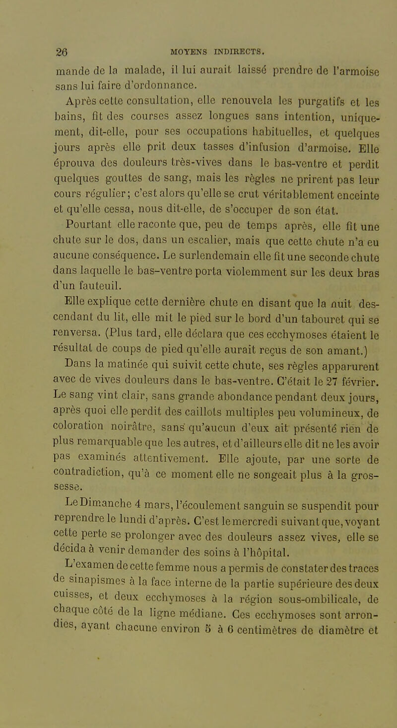 mande de la malade, il lui aurait laissé prendre de l'armoise sans lui faire d'ordonnance. Après cette consultation, elle renouvela les purgatifs et les bains, fit des courses assez longues sans intention, unique- ment, dit-elle, pour ses occupations habituelles, et quelques jours après elle prit deux tasses d'infusion d'armoise. Elle éprouva des douleurs très-vives dans le bas-ventre et perdit quelques gouttes de sang, mais les règles ne prirent pas leur cours régulier; c'est alors qu'elle se crut véritablement enceinte et qu'elle cessa, nous dit-elle, de s'occuper de son état. Pourtant elle raconte que, peu de temps après, elle fit une chute sur le dos, dans un escalier, mais que cette chute n'a eu aucune conséquence. Le surlendemain elle fit une seconde chute dans laquelle le bas-ventre porta violemment sur les deux bras d'un fauteuil. Elle explique cette dernière chute en disant que la nuit des- cendant du lit, elle mit le pied sur le bord d'un tabouret qui se renversa. (Plus tard, elle déclara que ces ecchymoses étaient le résultat de coups de pied qu'elle aurait reçus de son amant.) Dans la matinée qui suivit cette chute, ses règles apparurent avec de vives douleurs dans le bas-ventre. C'était le 27 février. Le sang vint clair, sans grande abondance pendant deux jours, après quoi elle perdit des caillots multiples peu volumineux, de coloration noirâtre, sans qu'aucun d'eux ait présenté rien de plus remarquable que les autres, et d'ailleurs elle dit ne les avoir pas examinés attentivement. Elle ajoute, par une sorte de contradiction, qu'à ce moment elle ne songeait plus à la gros- sesse. Le Dimanche 4 mars, l'écoulement sanguin se suspendit pour reprendre le lundi d'après. C'est le mercredi suivant que, voyant cette perte se prolonger avec des douleurs assez vives, elle se décida à venir demander des soins à l'hôpital. L'examen de cette femme nous a permis de constater des traces de sinapismes à la face interne de la partie supérieure des deux cuisses, et deux ecchymoses à la région sous-ombilicale, de chaque côté de la ligne médiane. Ces ecchymoses sont arron- dies, ayant chacune environ 5 à 6 centimètres de diamètre et