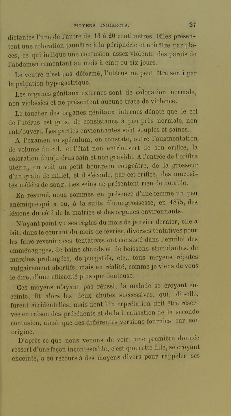 distantes l'une de l'autre de 15 à i20 centimètres. Elles présen- tent une coloration jaunâtre à la périphérie et noirâtre par pla- ces, ce qui indique une contusion assez violente des parois de l'abdomen remontant au mois à cinq ou six jours. Le ventre n'est pas déformé, l'utérus ne peut être senti par la palpation hypogastrique. Les organes génitaux externes sont de coloration normale, non violacées et ne présentent aucune trace de violence. Le toucher des organes génitaux internes dénote que le col de l'utérus est gros, de consistance à peu près normale, non entr'ouvert. Les parties envionnantes sont souples et saines. A l'examen au spéculum, on constate, outre l'augmentation de volume du col, et l'état non entr'ouvert de son orifice, la coloration d'un utérus sain et non gravide. A l'entrée de l'orifice utérin, on volt un petit bourgeon rougeâtre, de la grosseur d'un grain de millet, et il s'écoule, par cet orifice, des mucosi- tés mêlées de sang. Les seins ne présentent rien de notable. En résumé, nous sommes en présence d'une femme un peu anémique qui a eu, à la suite d'une grossesse, en 1875, des lésions du côté de la matrice et des organes environnants. N'ayant point vu ses règles du mois de janvier dernier, elle a fait, dans le courant du mois de février, diverses tentatives pour les faire revenir ; ces tentatives ont consisté dans l'emploi des cmménagoges, de bains chauds et de boissons stimulantes, de marches prolongées, de purgatifs, etc., tous moyens réputes vulgairement abortifs, mais en réalité, comme je viens de vous le dire, d'une efficacité plus que douteuse. Ces moyens n'ayant pas réussi, la malade se croyant en- ceinte, fit alors les deux chutes successives, qui, dit-elle-, furent accidentelles, mais dont l'interprétation doit être réser- vée en raison des précédents et de la localisation de la seconde contusion, ainsi que des différentes versions fournies sur son origine. D'après ce que nous venons de voir, une première donnée ressort d'une façon incontestable, c'est que cette fille, se croyant enceinte, a eu recours à des moyens divers pour rappeler ses