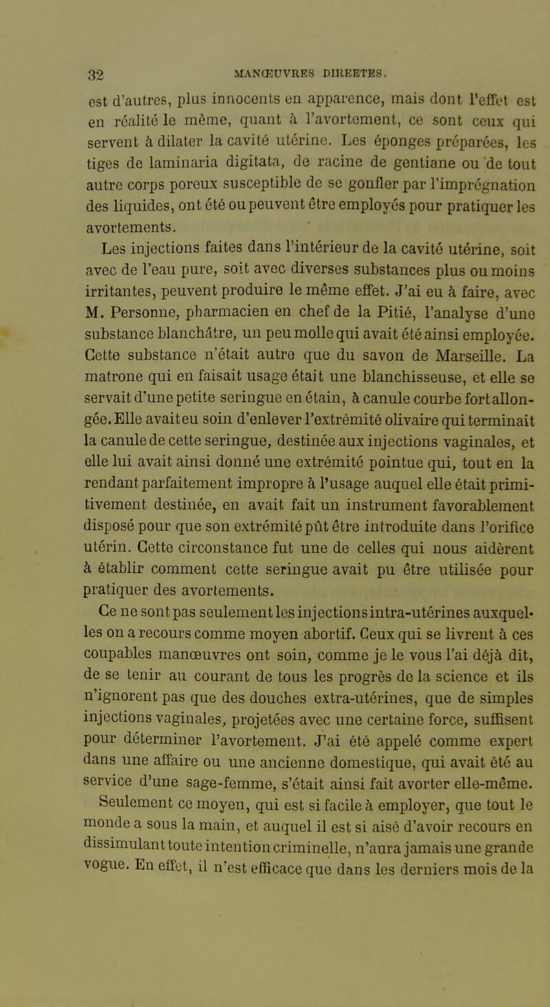 est d'autres, plus innocents en apparence, mais dont l'effet est en réalité le même, quant à l'avortement, ce sont ceux qui servent à dilater la cavité utérine. Les éponges préparées, les tiges de laminaria digitata, de racine de gentiane ou de tout autre corps poreux susceptible de se gonfler par l'imprégnation des liquides, ont été ou peuvent être employés pour pratiquer les avortements. Les injections faites dans l'intérieur de la cavité utérine, soit avec de l'eau pure, soit avec diverses substances plus ou moins irritantes, peuvent produire le même effet. J'ai eu à faire, avec M. Personne, pharmacien en chef de la Pitié, l'analyse d'une substance blanchâtre, un peu molle qui avait été ainsi employée. Cette substance n'était autre que du savon de Marseille. La matrone qui en faisait usage était une blanchisseuse, et elle se servait d'une petite seringue en étain, à canule courbe fortallon- gée. Elle avaiteu soin d'enlever l'extrémité olivaire qui terminait la canule de cette seringue, destinée aux injections vaginales, et elle lui avait ainsi donné une extrémité pointue qui, tout en la rendant parfaitement impropre à l'usage auquel elle était primi- tivement destinée, en avait fait un instrument favorablement disposé pour que son extrémité pût être introduite dans l'orifice utérin. Cette circonstance fut une de celles qui nous aidèrent à établir comment cette seringue avait pu être utilisée pour pratiquer des avortements. Ce ne sontpas seulement les injections intra-utérines auxquel- les on a recours comme moyen abortif. Ceux qui se livrent à ces coupables manœuvres ont soin, comme je le vous l'ai déjà dit, de se tenir au courant de tous les progrès de la science et ils n'ignorent pas que des douches extra-utérines, que de simples injections vaginales, projetées avec une certaine force, suffisent pour déterminer l'avortement. J'ai été appelé comme expert dans une affaire ou une ancienne domestique, qui avait été au service d'une sage-femme, s'était ainsi fait avorter elle-même. Seulement ce moyen, qui est si facile à employer, que tout le monde a sous la main, et auquel il est si aisé d'avoir recours en dissimulant toute inten tion criminelle, n'aura jamais une grande vogue. En effet, il n'est efficace que dans les derniers mois de la