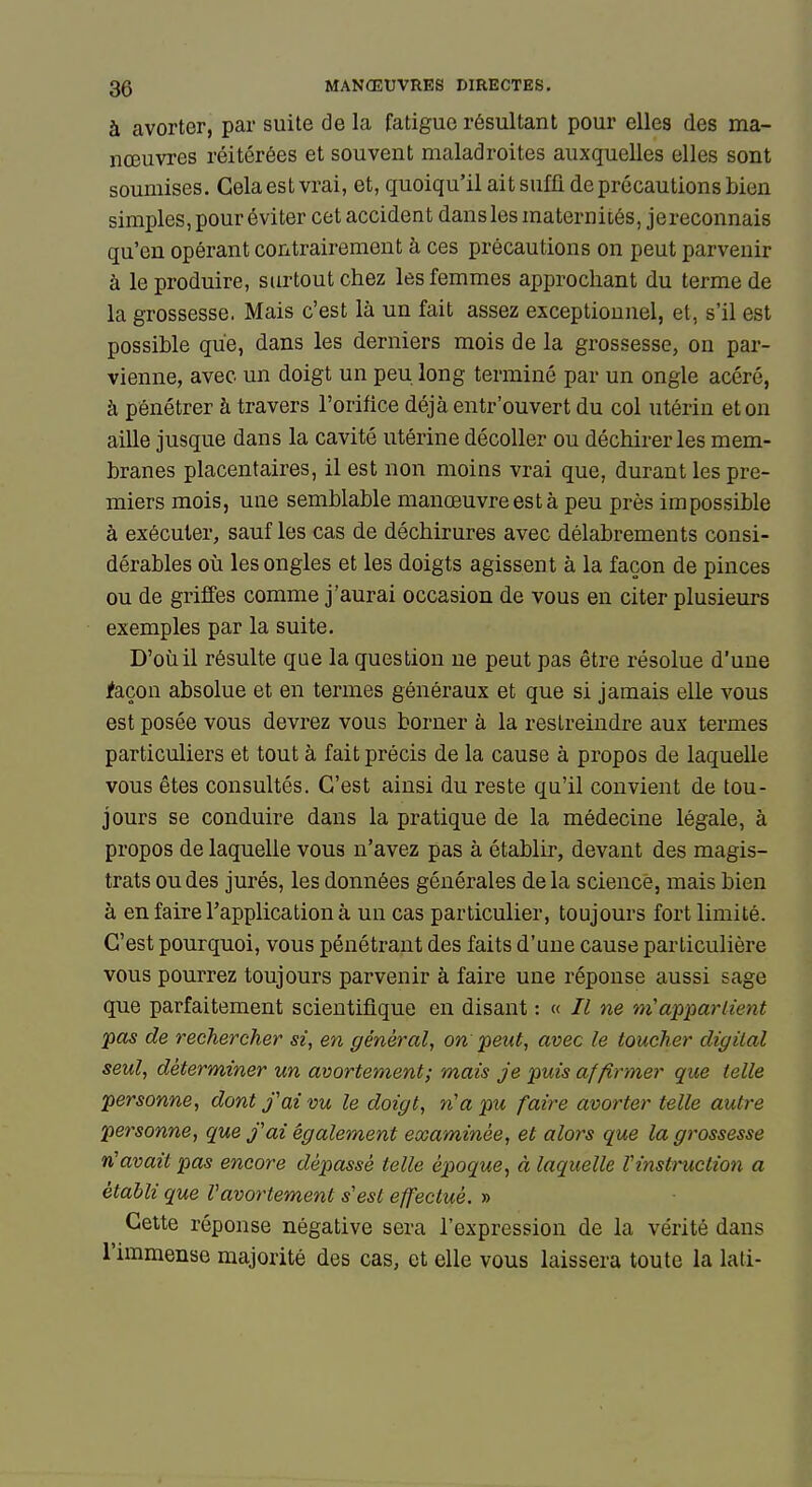 à avorter, par suite de la fatigue résultant pour elles des ma- nœuvres réitérées et souvent maladroites auxquelles elles sont soumises. Gela est vrai, et, quoiqu'il ait suffi de précautions bien simples, pour éviter cet accident dansles maternités, jereconnais qu'en opérant contrairement à ces précautions on peut parvenir à le produire, surtout chez les femmes approchant du terme de la grossesse. Mais c'est là un fait assez exceptionnel, et, s'il est possible que, dans les derniers mois de la grossesse, on par- vienne, avec un doigt un peu long terminé par un ongle acéré, à pénétrer à travers l'orifice déjà entr'ouvert du col utérin et on aille jusque dans la cavité utérine décoller ou déchirer les mem- branes placentaires, il est non moins vrai que, durant les pre- miers mois, une semblable manœuvre est à peu près impossible à exécuter, sauf les cas de déchirures avec délabrements consi- dérables où les ongles et les doigts agissent à la façon de pinces ou de griffes comme j'aurai occasion de vous en citer plusieurs exemples par la suite. D'où il résulte que la question ne peut pas être résolue d'une façon absolue et en termes généraux et que si jamais elle vous est posée vous devrez vous borner à la restreindre aux termes particuliers et tout à fait précis de la cause à propos de laquelle vous êtes consultés. C'est ainsi du reste qu'il convient de tou- jours se conduire dans la pratique de la médecine légale, à propos de laquelle vous n'avez pas à établir, devant des magis- trats ou des jurés, les données générales de la science, mais bien à en faire l'application à un cas particulier, toujours fort limité. C'est pourquoi, vous pénétrant des faits d'une cause particulière vous pourrez toujours parvenir à faire une réponse aussi sage que parfaitement scientifique en disant : « Il ne m'apparlient pas de rechercher si, en général, on peut, avec le toucher digital seul, déterminer un avortement; mais je puis affirmer que telle personne, dont fai vu le doigt, n'a pu faire avorter telle autre personne, que fai également examinée, et alors que la grossesse n'avait pas encore dépassé telle époque, à laquelle Vinstruction a établi que Vavortement s'est effectué. » Cette réponse négative sera l'expression de la vérité dans l'immense majorité des cas, et elle vous laissera toute la lali-