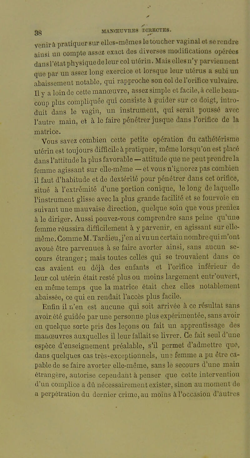 gg MANCEXJVRB3 DIRECTES. venir à pratiquer sur elles-mêmes le toucher vaginal et se rendre ainsi un compte assez exact des diverses modifications opérées dans l'état physique de leur col utérin. Mais elles n'y parviennent que par un assez long exercice et lorsque leur utérus a subi un abaissement notable, qui rapproche son col de l'orifice vulvaire. Il y a loin de cette manœuvre, assez simple et facile, à celle beau- coup plus compliquée qui consiste à guider sur ce doigt, intro- duit dans le vagin, un instrument, qui serait poussé avec l'autre main, et à le faire pénétrer jusque dans l'orifice de la matrice. Vous savez combien cette petite opération du cathétérisme utérin est toujours difficile à pratiquer, même lorsqu'on est placé dans l'attitude la plus favorable — attitude que ne peut prendi'e la femme agissant sur elle-même — et vous n'ignorez pas combien il faut d'habitude et de dextérité pour pénétrer dans cet orifice, situé à l'extrémité d'une portion conique, le long de laquelle l'instrument glisse avec la plus grande facilité et se fourvoie en suivant une mauvaise direction, quelque soin que vous preniez à le diriger. Aussi pouvez-vous comprendre sans peine qu'une femme réussira difficilement à y parvenir, en agissant sur elle- même . Gomme M. Tardieu, j'en ai vu un certain nombre qui m'ont avoué être parvenues à se faire avorter ainsi, sans aucun se- cours étranger ; mais toutes celles qui se trouvaient dans ce cas avaient eu déjà des enfants et l'orifice inférieur de leur col utérin était resté plus ou moins largement entr'ouvert, en même temps que la matrice était chez elles notablement abaissée, ce qui en rendait l'accès plus facile. Enfin il n'en est aucune qui soit arrivée à ce résultat sans avoir été guidée par une personne plus expérimentée, sans avoir en quelque sorte pris des leçons ou fait un apprentissage des manœuvres auxquelles il leur fallait se livrer. Ce fait seul d'une espèce d'enseignement préalable, s'il permet d'admettre que, dans quelques cas très-exceptionnels, uns femme a pu être ca- pable de se faire avorter elle-même, sans le secours d'une main étrangère, autorise cependant à penser que cette intervention d'un complice a dû nécessairement exister, sinon au moment de a perpétration du dernier crime, au moins à l'occasion d'autres