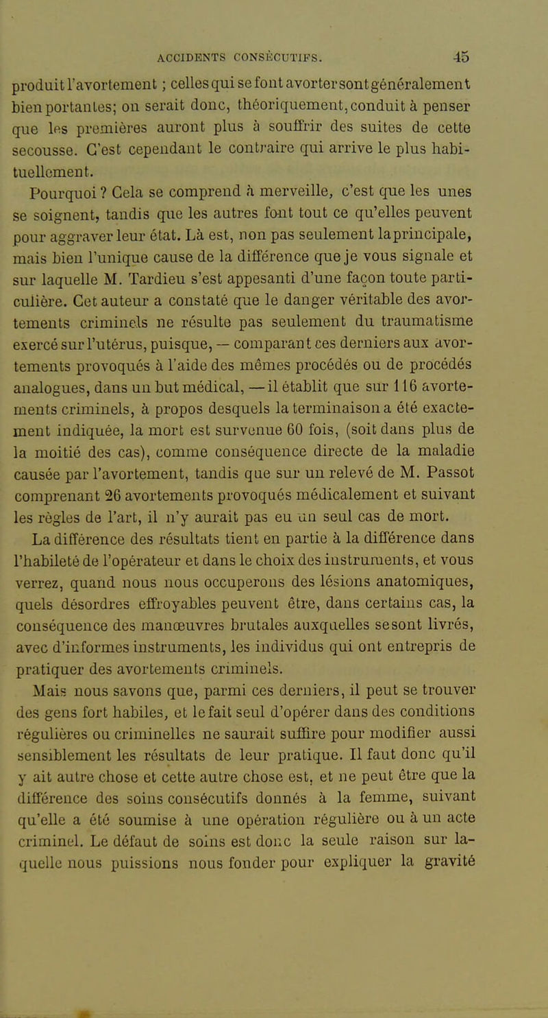 produit ravortement ; celles qui se fout avorter sont généralement bien portantes; on serait donc, théoriquement, conduit à penser que les premières auront plus à souffrir des suites de cette secousse. C'est cependant le contraire qui arrive le plus habi- tuellement. Pourquoi? Gela se comprend à merveille, c'est que les unes se soignent, tandis que les autres fo-nt tout ce qu'elles peuvent pour aggraver leur état. Là est, non pas seulement laprincipale, mais bien l'unique cause de la différence que je vous signale et sur laquelle M. Tardieu s'est appesanti d'une façon toute parti- culière. Cet auteur a constaté que le danger véritable des avor- tements criminels ne résulte pas seulement du traumatisme exercé sur l'utérus, puisque, — comparant ces derniers aux avor- tements provoqués à l'aide des mêmes procédés ou de procédés analogues, dans un but médical, — il établit que sur 116 avorte- ments criminels, à propos desquels la terminaison a été exacte- ment indiquée, la mort est survenue 60 fois, (soit dans plus de la moitié des cas), comme conséquence directe de la maladie causée par l'avortement, tandis que sur un relevé de M. Passot comprenant 26 avortements provoqués médicalement et suivant les règles de l'art, il n'y aurait pas eu un seul cas de mort. La différence des résultats tient en partie à la différence dans l'habileté de l'opérateur et dans le choix des instruments, et vous verrez, quand nous nous occuperons des lésions anatomiques, quels désordres effroyables peuvent être, dans certains cas, la conséquence des manœuvres brutales auxquelles se sont livrés, avec d'informes instruments, les individus qui ont entrepris de pratiquer des avortements criminels. Mais nous savons que, parmi ces derniers, il peut se trouver des gens fort habiles, et le fait seul d'opérer dans des conditions régulières ou criminelles ne saurait suffire pour modifier aussi sensiblement les résultats de leur pratique. Il faut donc qu'il y ait autre chose et cette autre chose est, et ne peut être que la différence des soins consécutifs donnés à la femme, suivant qu'elle a été soumise à une opération régulière ou à un acte criminel. Le défaut de soins est donc la seule raison sur la- quelle nous puissions nous fonder pour expliquer la gravité