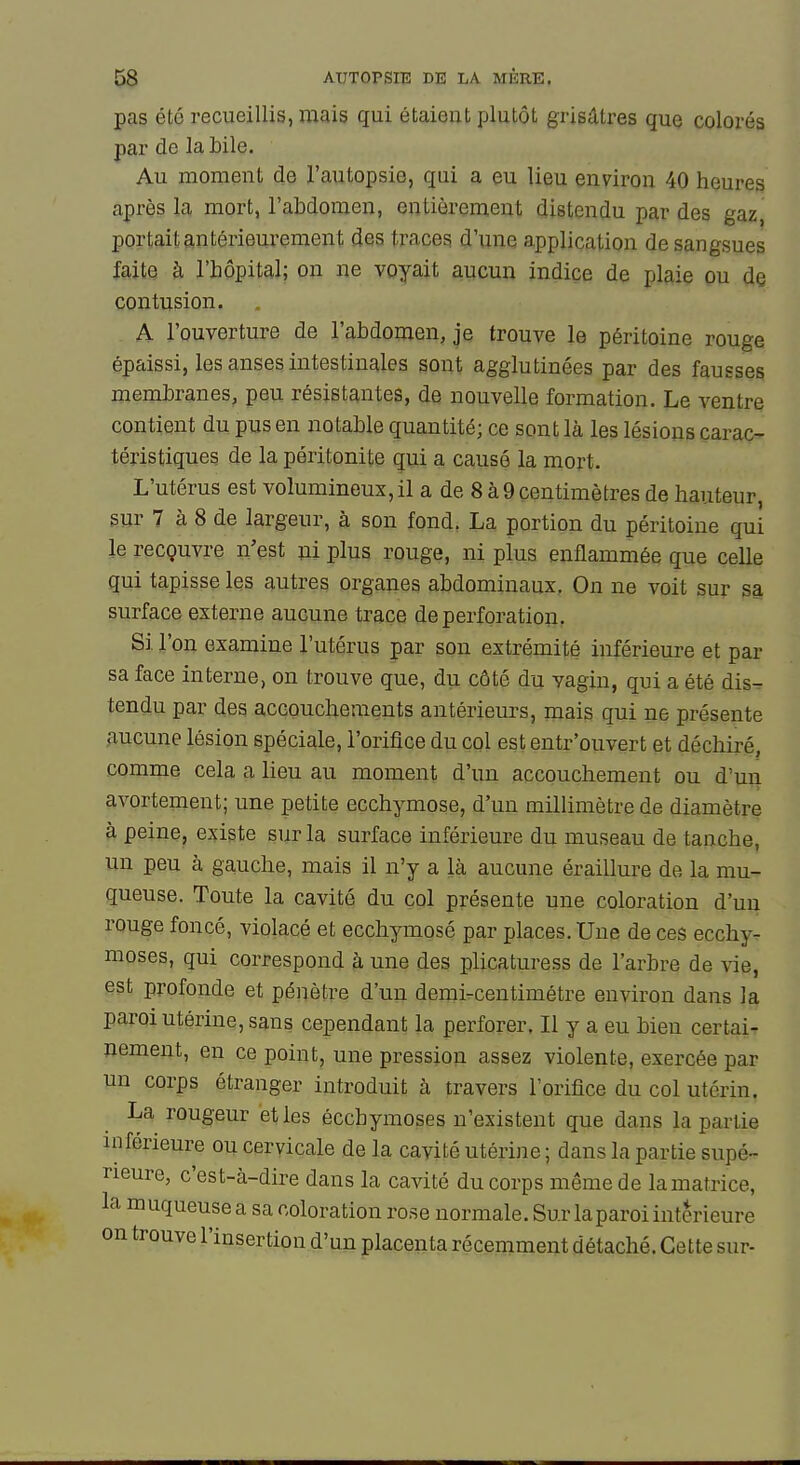 pas été recueillis, mais qui étaient plutôt grisâtres que colorés par de la bile. Au moment de l'autopsie, qui a eu lieu environ 40 heures après la mort, l'abdomen, entièrement distendu par des gaz, portait antérieurement des traces d'une application de sangsues faite à l'hôpital; on ne voyait aucun indice de plaie ou de contusion. A l'ouverture de l'abdomen, je trouve le péritoine rouge épaissi, les anses intestinales sont agglutinées par des fausses membranes, peu résistantes, de nouvelle formation. Le ventre contient du pus en notable quantité; ce sont là les lésions carac- téristiques de la péritonite qui a causé la mort. L'utérus est volumineux,il a de 8 à9centimètres de hauteur, sur 7 à 8 de largeur, à son fond. La portion du péritoine qui le recçuvre n'est ui plus rouge, ni plus enflammée que celle qui tapisse les autres organes abdominaux. On ne voit sur sa surface externe aucune trace de perforation. Si l'on examine l'utérus par son extrémité inférieure et par sa face interne, on trouve que, du côté du vagin, qui a été dis- tendu par des accouchements antérieurs, mais qui ne présente aucune lésion spéciale, l'orifice du col est entr'ouvert et déchiré, comme cela a lieu au moment d'un accouchement ou d'un avortement; une petite ecchymose, d'un millimètre de diamètre à peine, existe sur la surface inférieure du museau de tanche, un peu à gauche, mais il n'y a là aucune éraillure de la mu- queuse. Toute la cavité du col présente une coloration d'un rouge foncé, violacé et ecchymosé par places. Une de ces ecchy^ moses, qui correspond à une des plicaturess de l'arbre de vie, est profonde et pénètre d'un demircentimétre environ dans la paroi utérine, sans cependant la perforer. Il y a eu bien certai- nement, en ce point, une pression assez violente, exercée par un corps étranger introduit à travers l'orifice du col utérin. La rougeur et les écchymoses n'existent que dans la partie inférieure ou cervicale de la cavité utérine ; dans la partie supé- rieure, c'est-à-dire dans la cavité du corps même de la matrice, la muqueuse a sa coloration rose normale. Sur la paroi intérieure on trouve l'insertion d'un placenta récemment détaché. Cette sur-