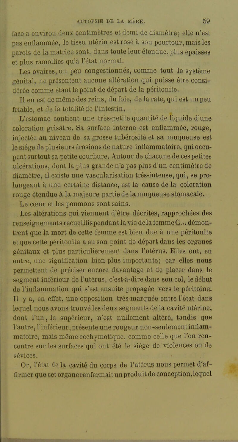 face a environ deux centimètres et demi de diamètre; elle n'est pas enQammée, le tissu utérin est rosé à son pourtour, mais les parois de la matrice sont, dans touteleur étendue, plus épaisses et plus ramollies qu'à l'état normal. Les ovaires, un peu congestionnés, comme tout le système génital, ne présentent aucune altération qui puisse être consi- dérée comme étant le point de départ de Ja péritonite. Il en est de même des reins, du foie, de la raie, qui est un peu friahle, et de la totalité de l'intestin. L'estomac contient une très-petite quantité de liquide d'une coloration grisâtre. Sa surface interne est enflammée, rouge, injectée au niveau de sa grosse tubérosité et sa muqueuse est le siège de plusieurs érosions de nature inflammatoire, qui occu- pent surtout sa petite courbure. Autour de chacune de ces petites ulcérations, dont la plus grande n'a pas plus d'un centimètre de diamètre, il existe une vasçularisation trés-intense,qui, se pro- longeant à une certaine dislance, est la cause de la coloration rouge étendue à la majeure partie de la muqueuse stomacale. Le cœur et les poumons sont sains. Les altérations qui viennent d'être décrites, rapprochées des renseignements recueillispendant la vie de la femme G... démon- trent que la mort de cette femme est bien due à une péritonite et que cette péritonite a eu son point de départ dans les organes génitaux et plus particulièrement dans l'utérus. Elles ont, en outre, une signification bien plus importante; car elles nous permettent de préciser encore davantage et de placer dans le segment inférieur de l'utérus, c'est-à-dire dans son col, le début de l'inflammation qui s'est ensuite propagée vers le péritoine. Il y a, en efîet, une opposition très-marquée entre l'état dans lequel nous avons trouvé les deux segments delà cavité utérine, dont l'un, le supérieur, n'est nullement altéré, tandis que l'autre, l'inférieur, présente une rougeur non-seulement inflam- matoire, mais même ecchymotique, comme celle que l'on ren- contre sur les surfaces qui ont été le siège de violences ou de sévices. Or, l'état de la cavité du corps de l'utérus nous permet d'af- firmer que cet organerenfermaitun produit de conception,lequel