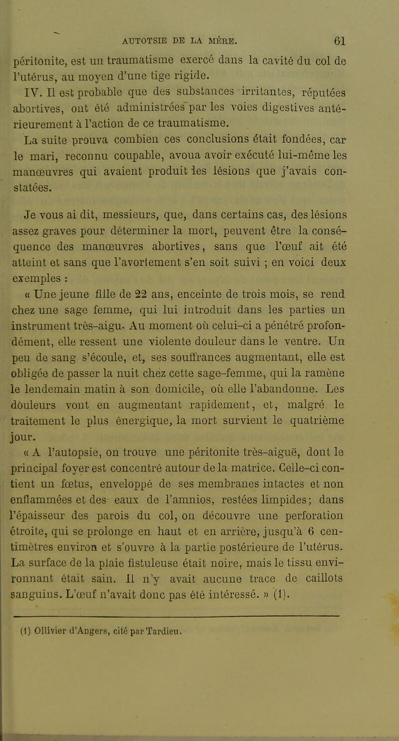 péritonite, est un traumatisme exercé dans la cavité du col de l'utérus, au moyen d'une tige rigide. IV. II est probable que des substances irritantes, réputées abortives, ont été administrées'par les voies digestives anté- rieurement à l'action de ce traumatisme. La suite prouva combien ces conclusions était fondées, car le mari, reconnu coupable, avoua avoir exécuté lui-même les manœuvres qui avaient produit les lésions que j'avais con- statées. Je vous ai dit, messieurs, que, dans certains cas, des lésions assez graves pour déterminer la mort, peuvent être la consé- quence des manœuvres abortives, sans que l'œuf ait été atteint et sans que l'avortement s'en soit suivi ; en voici deux exemples : « Une jeune fille de 22 ans, enceinte de trois mois, se rend chez une sage femme, qui lui introduit dans les parties un instrument très-aigu. Au moment où celui-ci a pénétré profon- dément, elle ressent une violente douleur dans le ventre. Un peu de sang s'écoule, et, ses souffrances augmentant, elle est obligée de passer la nuit chez cette sage-femme, qui la ramène le lendemain matin à son domicile, où elle l'abandonne. Les douleurs vont en augmentant rapidement, et, malgré le traitement le plus énergique, la mort survient le quatrième jour. « A l'autopsie, on trouve une péritonite très-aiguë, dont le principal foyer est concentré autour delà matrice. Celle-ci con- tient un fœtus, enveloppé de ses membranes intactes et non enflammées et des eaux de l'amnios, restées limpides; dans l'épaisseur des parois du col, on découvre une perforation étroite, qui se prolonge en haut et en arrière, jusqu'à 6 cen- timètres environ et s'ouvre à la partie postérieure de l'utérus. La surface de la plaie fistuleuse était noire,- mais le tissu envi- ronnant était sain. 11 n'y avait aucune trace de caillots sanguins. L'œuf n'avait donc pas été intéressé. » (1). (1) OUivier d'Angers, cité par Tardieu. Lr