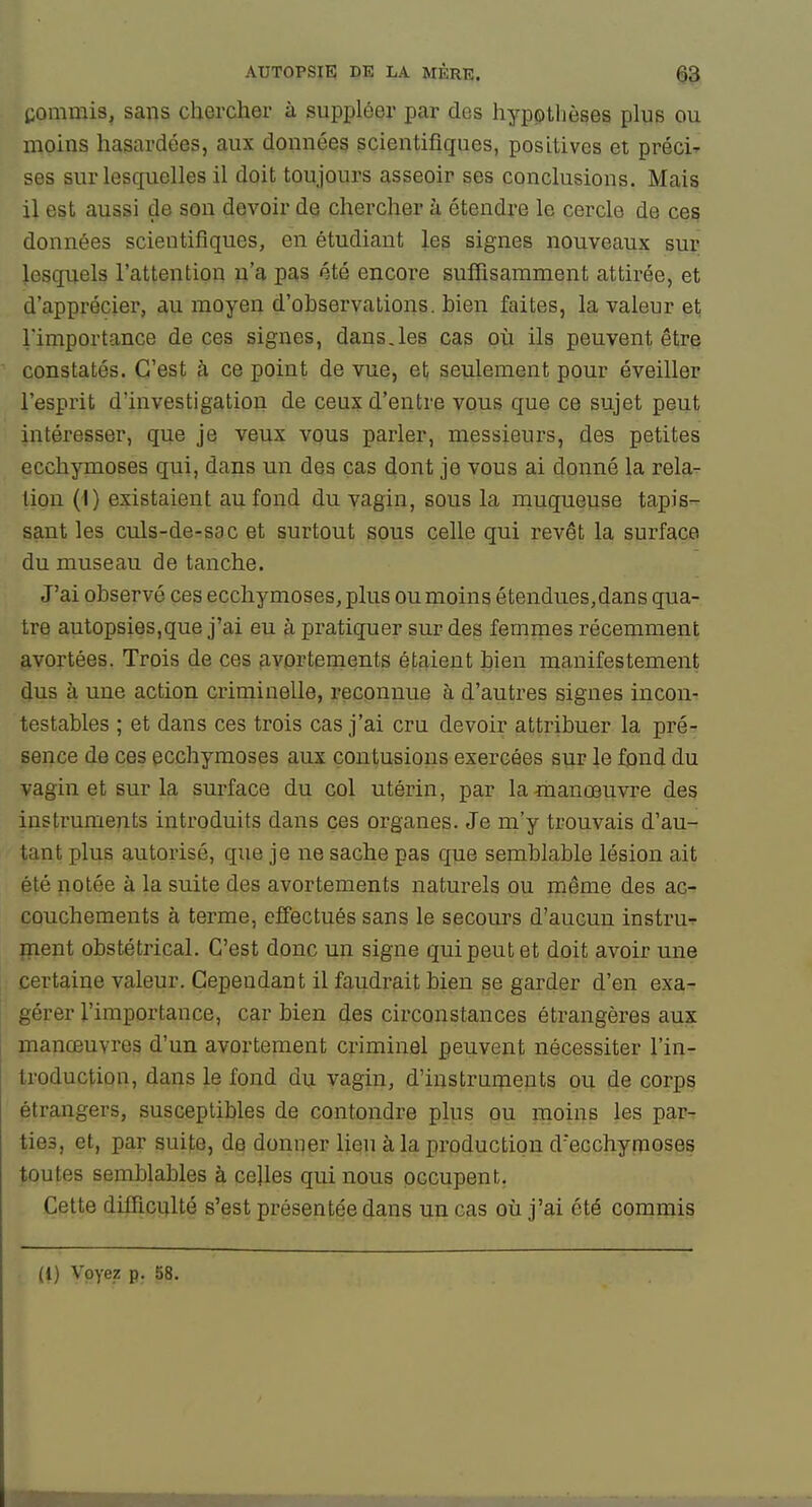 commis, sans chercher à suppléer par des hypoilièses plus ou moins hasardées, aux données scientifiques, positives et préci- ses sur lesquelles il doit toujours asseoir ses conclusions. Mais il est aussi de son devoir de chercher à étendre le cercle de ces données scientifiques, en étudiant les signes nouveaux sur lesquels l'attention n'a pas été encore suffisamment attirée, et d'apprécier, au moyen d'observations, bien faites, la valeur et l'importance de ces signes, dans,les cas où ils peuvent être constatés. C'est à ce point de vue, et seulement pour éveiller l'esprit d'investigation de ceux d'entre vous que ce sujet peut intéresser, que je veux vous parler, messieurs, des petites ecchymoses qui, dans un des cas dont je vous ai donné la rela- tion (I) existaient au fond du vagin, sous la muqueuse tapis- sant les culs-de-sac et surtout sous celle qui revêt la surface du museau de tanche. J'ai observé ces ecchymoses, plus ou moins étendues,dans qua- tre autopsies,que j'ai eu à pratiquer sur des femnies récemment avortées. Trois de ces fivortements étaient bien manifestement dus à une action criminelle, reconnue à d'autres signes incon- testables ; et dans ces trois cas j'ai cru devoir attribuer la pré- sence de ces ecchymoses aux contusions exercées sur le fond du vagin et sur la surface du col utérin, par la manœuvre des instruments introduits dans ces organes. Je m'y trouvais d'au- tant plus autorisé, que je ne sache pas que semblable lésion ait été notée à la suite des avortements naturels ou même des ac- couchements à terme, efiectués sans le secours d'aucun instru->- ment obstétrical. C'est donc un signe qui peut et doit avoir une certaine valeur. Cependant il faudrait bien se garder d'en exa- gérer l'importance, car bien des circonstances étrangères aux manœuvres d'un avortement criminel peuvent nécessiter l'in- troduction, dans le fond dn vagin, d'instruments ou de corps étrangers, susceptibles de contondre plus ou moins les par- ties, et, par suite, de donner lien à la production d'eGchymoses toutes semblables à celles qui nous occupent. Cette difficulté s'est présentée dans un cas où j'ai été commis (1) Voyez p. 58.