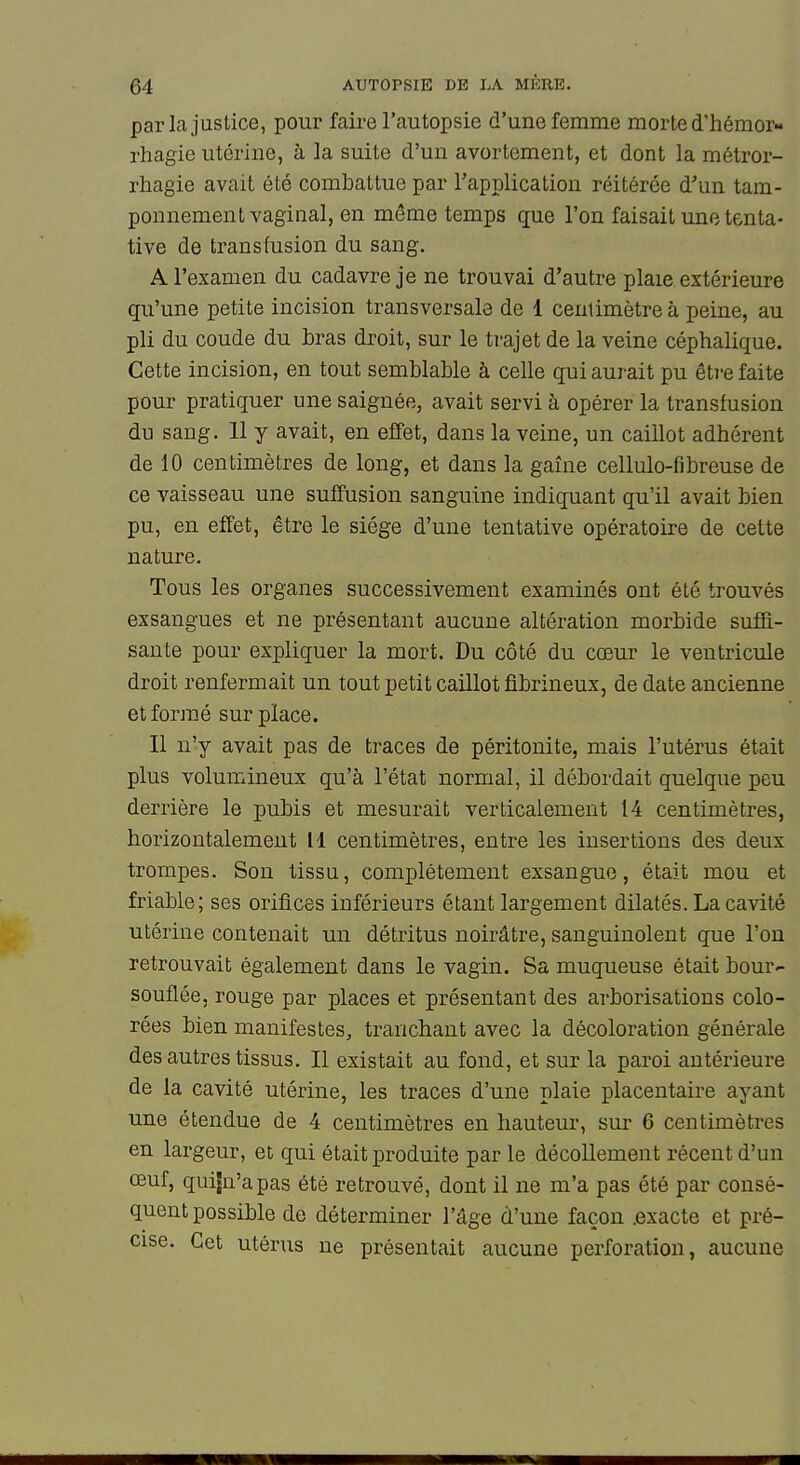 parla justice, pour faire l'autopsie d'une femme morte d'hémor- rhagie utérine, à la suite d'un avortement, et dont la métror- rhagie avait été combattue par Tapplication réitérée d'un tam- ponnement vaginal, en même temps que l'on faisait une tenta- tive de transfusion du sang. A l'examen du cadavre je ne trouvai d'autre plaie extérieure qu'une petite incision transversale de 1 centimètre à peine, au pli du coude du bras droit, sur le trajet de la veine céphalique. Cette incision, en tout semblable à celle qui aurait pu éti-e faite pour pratiquer une saignée, avait servi à opérer la transfusion du sang. 11 y avait, en effet, dans la veine, un caillot adhérent de 10 centimètres de long, et dans la gaîne cellulo-fibreuse de ce vaisseau une sufiFusion sanguine indiquant qu'il avait bien pu, en effet, être le siège d'une tentative opératoire de cette nature. Tous les organes successivement examinés ont été trouvés exsangues et ne présentant aucune altération morbide suffi- sante pour expliquer la mort. Du côté du cœur le ventricule droit renfermait un tout petit caillot fibrineux, de date ancienne et formé sur place. Il n'y avait pas de traces de péritonite, mais l'utérus était plus volumineux qu'à l'état normal, il débordait quelque peu derrière le pubis et mesurait verticalement 14 centimètres, horizontalement 11 centimètres, entre les insertions des deux trompes. Son tissu, complètement exsangue, était mou et friable; ses orifices inférieurs étant largement dilatés. La cavité utérine contenait un détritus noirâtre, sanguinolent que l'on retrouvait également dans le vagin. Sa muqueuse était bour- souflée, rouge par places et présentant des arborisations colo- rées bien manifestes, tranchant avec la décoloration générale des autres tissus. Il existait au fond, et sur la paroi antérieure de la cavité utérine, les traces d'une plaie placentaire ayant une étendue de 4 centimètres en hauteur, sur 6 centimètres en largeur, et qui était produite par le décollement récent d'un œuf, quijn'apas été retrouvé, dont il ne m'a pas été par consé- quent possible de déterminer l'âge d'une façon .exacte et pré- cise. Cet utérus ne présentait aucune perforation, aucune