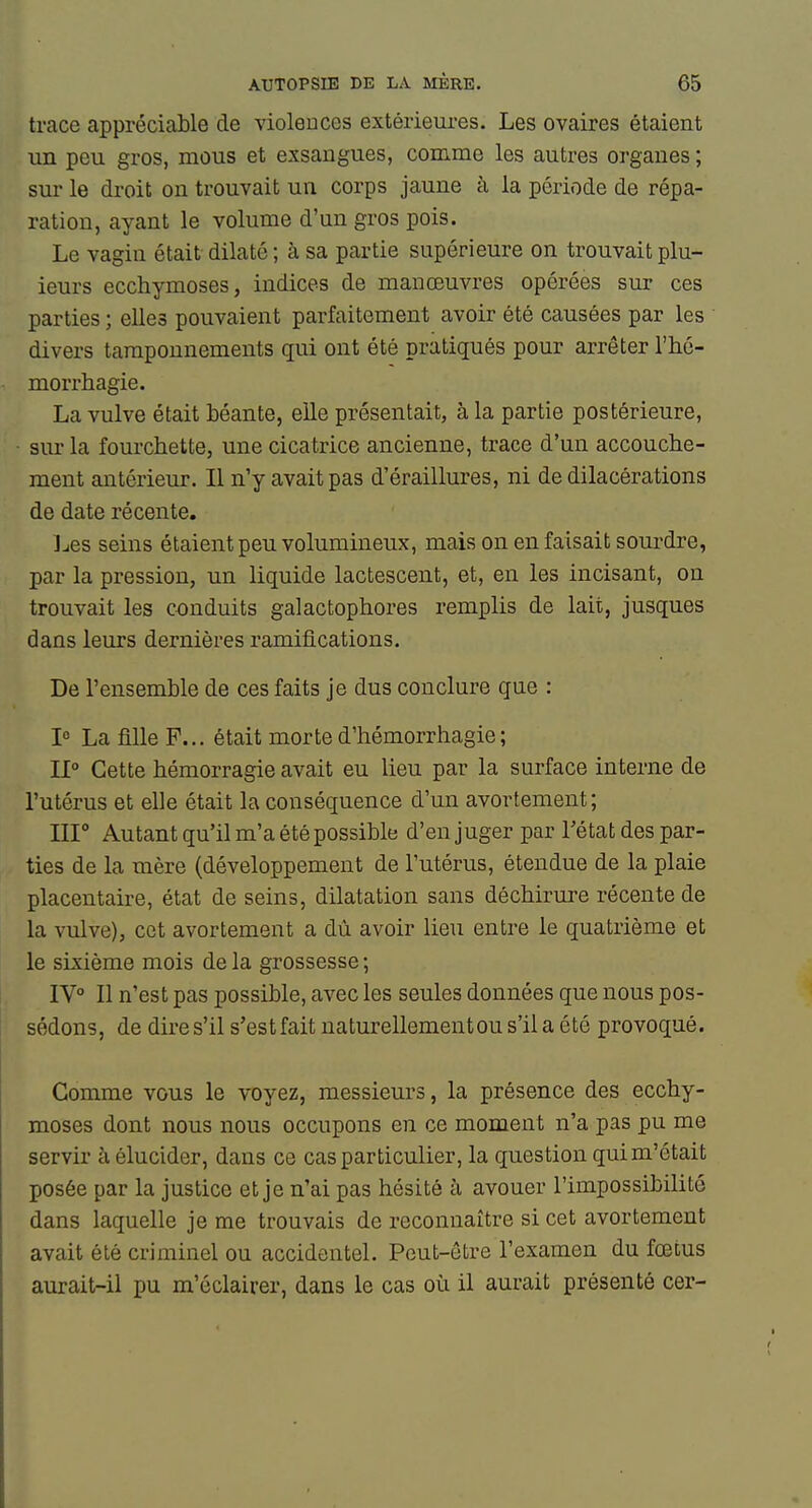 trace appréciable de violences extérieui-es. Les ovaires étaient un peu gros, mous et exsangues, comme les autres organes ; sur le di'oit on trouvait un corps jaune à la période de répa- ration, ayant le volume d'un gros pois. Le vagin était dilaté ; à sa partie supérieure on trouvait plu- ieurs ecchymoses, indices de manœuvres opérées sur ces parties ; elles pouvaient parfaitement avoir été causées par les divers tamponnements qui ont été pratiqués pour arrêter l'hé- morrhagie. La vulve était béante, elle présentait, à la partie postérieure, sur la fourchette, une cicatrice ancienne, trace d'un accouche- ment antérieur. Il n'y avait pas d'éraillures, ni de dilacérations de date récente. J-ies seins étaient peu volumineux, mais on en faisait sourdre, par la pression, un liquide lactescent, et, en les incisant, on trouvait les conduits galactophores remplis de lait, jusques dans leurs dernières ramifications. De l'ensemble de ces faits je dus conclure que : 1° La fille F... était morte d'hémorrhagie; 11° Cette hémorragie avait eu lieu par la surface interne de l'utérus et elle était la conséquence d'un avortement; III Autant qu'il m'a été possible d'en juger par Tétat des par- ties de la mère (développement de l'utérus, étendue de la plaie placentaire, état de seins, dilatation sans déchirure récente de la vulve), cet avortement a dù avoir lieu entre le quatrième et le sixième mois de la grossesse ; IV° Il n'est pas possible, avec les seules données que nous pos- sédons, de dire s'il s'estfaitnaturellementous'ilaété provoqué. Gomme vous le voyez, messieurs, la présence des ecchy- moses dont nous nous occupons en ce moment n'a pas pu me servir à élucider, dans ce cas particulier, la question qui m'était posée par la justice et je n'ai pas hésité à avouer l'impossibilité dans laquelle je me trouvais de reconnaître si cet avortement avait été criminel ou accidentel. Peut-être l'examen du fœtus aurait-il pu m'éclairer, dans le cas où il aurait présenté cer-