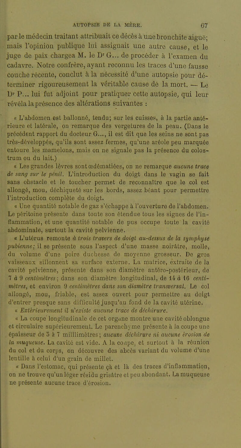 par le médecin traitant attribuait ce décès à une bronchite aiguë; mais l'opinion publique lui assignait une autre cause, et le juge de paix chargea M. le G... de procéder à l'examen du cadavre. Notre confrère, ayant reconnu les traces d'une fausse couche récente, conclut h la nécessité d'une autopsie pour dé- terminer rigoureusement la véritable cause de la mort. — Le D>- P... lui fut adjoint pour pratiquer cette autopsie, qui leur révéla la présence des altérations suivantes : a L'abdomen est ballonné, tendu; sur les cuisses, à la partie anté- rieure et latérale, on remarque des vergetures de la peau. (Dans le précédent rapport du docteur G..., il est dit que les seins ne sont pas très-développés, qu'ils sont assez fermes, qu'une aréole peu marquée entoure les mamelons, mais on ne signale pas la présence du colos- trum ou du lait.) « Les grandes lèvres sontœdématiées, on ne remarque aucune trace de sang sur le pénil. L'introduction du doigt dans le vagin se fait sans obstacle et le toucher permet de reconnaître que le col est allongé, mou, déchiqueté sur les bords, assez béant pour permettre l'introduction complète du doigt. a Une quantité notable de gaz s'échappe à l'ouverture de l'abdomen. Le péritoine présente dans toute son étendue tous les signes de l'in- flammation, et une quantité notable de pus occupe toute la cavité abdominale, surtout la cavité pelvienne. a L'utérus remonte à trois travers de doigt au-dessus de la symphyse pubienne; il se présente sous l'aspect d'une masse noirâtre, molle, du volume d'une poire duchesse de moyenne grosseur. De gros vaisseaux sillonnent sa surface externe. La matrice, extraite de la cavité pelvienne, présente dans son diamètre antéro-postérieur, de 7 à 9 centimètres ; dans son diamètre longitudinal, de 14 à 16 centi- mètres, et environ 9 cenlimètres dans son diamètre transversal. Le col allongé, mou, friable, est assez ouvert pour permettre au doigt d'entrer presque sans difficulté jusqu'au fond de la cavité utérine. a Extérieurement il n'existe aucune trace de déchirure. « La coupe longitudinale de cet organe montre une cavité oblongue et circulaire supérieurement. Le parenchyme présente à la coupe une épaisseur de S à 7 milUimètres; aucune déchirure ni aucune érosion de la muqueuse. La cavité est vide. A la coupe, et surtout à la réunion du col et du corps, on découvre des abcès variant du volume d'une lentille à celui d'un grain de millet. « Dans l'estomac, qui présente çà et là des traces d'inflammation, on ne trouve qu'un léger résidu grisâtre et peu abondant. La muqueuse ne présente aucune trace d'érosion.