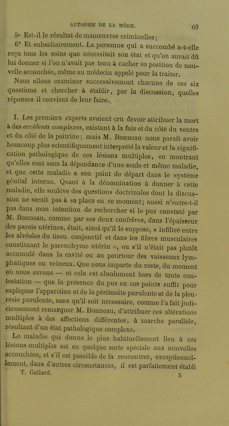 5 Est-il le résultat de manœuvres criminelles ; 6» Et subsidiairement. La personne qui a succombé a-t-elle reçu tous les soins que nécessitait son état et qu'on aurait dû lui donner si l'on n'avait pas tenu à cacher sa position de nou- velle accouchée, même au médecin appelé pour la traiter. Nous allons examiner successivement chacune de ces six questions et chercher à établir, p^r la discussion, quelles réponses il convient de leur faire., I. Les premiers experts avaient cru devoir attribuer la mort à des accidents complexes, existant à la fois et du côté du ventre et du côté de la poitrine ; mais M. Bonneau nous paraît avoir beaucoup plus scientifiquement interprété la valeur et la signifi- cation pathologique de ces lésions multiples, en montrant qu'elles sont sous la dépendance d'une seule et même maladie, et que cette maladie a son point de départ dans le système génital interne. Quant à la dénomination à donner à cette maladie, elle soulève des questions doctrinales dont la discus- sion ne serait pas à sa plaça eu ce moment; aussi n'entre-t-il pas dans mon intention de rechercher si le pus constaté par M. Bonneau, comme par ses deux confrères, dans l'épaisseur des parois utérines, était, ainsi qu'il le suppose, « infiltré entre les alvéoles du tissu conjonctif et dans les fibres musculaires constituant le parenchyme utérin », ou s'il n'était pas plutôt accumulé dans la cavité ou au pourtour des vaisseaux lym- phatiques ou veineux. Que nous importe du reste, du moment où nous savons — et cela est absolument hors de toute con- testation — que la présence du pus en ces points sufiit pour expliquer l'apparition et de la péritonite purulente et de la pleu- .résie purulente, sans qu'il soit nécessaire, comme l'a fait judi- cieusement remarquer M. Bonneau, d'attribuer ces altérations multiples à des affections différentes, à marche parallèle, résultant d'un état pathologique complexe. ^ La maladie qui donne le plus habituellement lieu à ces lésions multiples est en quelque sorte spéciale aux nouvelles accouchées, et s'il est possible de la rencontrer, exceptionnel- lement, dans d'autres circonstances, il est parfaitement établi T. Gallard. g