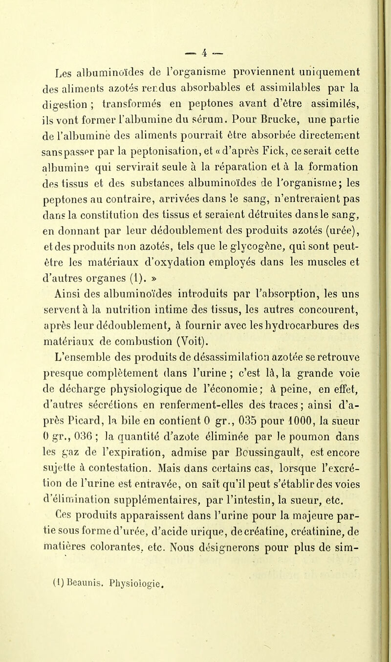 Les albuminoïdes de l'organisme proviennent uniquement des aliments azotés rerdus absorbables et assimilables par la digestion ; transformés en peptones avant d'être assimilés, ils vont former l'albumine du sérum. Pour Brucke, une partie de l'albumine des aliments pourrait être absorbée directement sanspasser par la peptonisation, et « d'après Fick, ce serait celte albumine qui servirait seule à la réparation et à la formation des tissus et des substances albuminoïdes de l'organisme; les peptones au contraire, arrivées dans le sang, n'entreraient pas dans la constitution des tissus et seraient détruites dans le sang, en donnant par leur dédoublement des produits azotés (urée), et des produits non azotés, tels que le glycogène, qui sont peut- être les matériaux d'oxydation employés dans les muscles et d'autres organes (1). » Ainsi des albuminoïdes introduits par l'absorption, les uns servent à la nutrition intime des tissus, les autres concourent, après leur dédoublement, à fournir avec les hydrocarbures des matériaux de combustion (Voit). L'ensemble des produits de désassimilafion azotée se retrouve presque complètement dans l'urine ; c'est là, la grande voie de décharge physiologique de l'économie; à peine, en effet, d'autres sécrétions en renferment-elles des traces ; ainsi d'a- près Picard, la bile en contient 0 gr., 035 pour 1000, la sueur 0 gr., 036 ; la quantité d'azote éliminée par le poumon dans les gaz de l'expiration, admise par Boussingault, est encore sujette à contestation. Mais dans certains cas, lorsque l'excré- tion de l'urine est entravée, on sait qu'il peut s'établir des voies d'élimination supplémentaires, par l'intestin, la sueur, etc. Ces produits apparaissent dans l'urine pour la majeure par- tie sous forme d'urée, d'acide urique, decréatine, créatinine, de matières colorantes, etc. Nous désignerons pour plus de sim- (i)Beaunis. Physiologie.