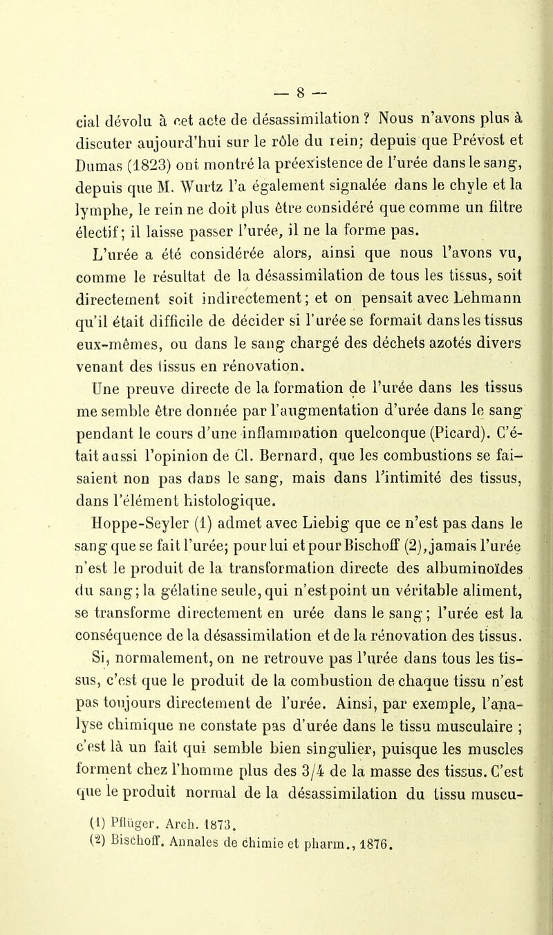 cial dévolu à cet acte de désassimilation ? Nous n'avons plus à discuter aujourd'hui sur le rôle du rein; depuis que Prévost et Dumas (1823) ont montré la préexistence de l'urée dans le sang, depuis que M. Wurtz l'a également signalée dans le chyle et la lymphe, le rein ne doit plus être considéré que comme un filtre électif; il laisse passer l'urée, il ne la forme pas. L'urée a été considérée alors, ainsi que nous l'avons vu, comme le résultat de la désassimilation de tous les tissus, soit directement soit indirectement ; et on pensait avec Lehmann qu'il était difficile de décider si l'urée se formait dans les tissus eux-mêmes, ou dans le sang chargé des déchets azotés divers venant des iissus en rénovation. Une preuve directe de la formation de l'urée dans les tissus me semble être donnée par l'augmentation d'urée dans le sang pendant le cours d'une inflammation quelconque (Picard). C'é- tait aassi l'opinion de Cl. Bernard, que les combustions se fai- saient non pas dans le sang, mais dans Tintimité des tissus, dans l'élément histologique. Hoppe-Seyler (1) admet avec Liebig que ce n'est pas dans le sang que se fait l'urée; pour lui et pourBischoff (2), jamais l'urée n'est le produit de la transformation directe des albuminoïdes du sang ; la gélatine seule, qui n'estpoint un véritable aliment, se transforme directement en urée dans le sang; l'urée est la conséquence de la désassimilation et de la rénovation des tissus. Si, normalement, on ne retrouve pas l'urée dans tous les tis- sus, c'est que le produit de la combustion de chaque tissu n'est pas toujours directement de l'urée. Ainsi, par exemple, l'ana- lyse chimique ne constate pas d'urée dans le tissu musculaire ; c'est là un fait qui semble bien singulier, puisque les muscles forment chez l'homme plus des 3/4 de la masse des tissus. C'est que le produit normal de la désassimilation du tissu muscu- (1) Pflûger. Arch. 1873. {t) Bisôhoff. Annales de chimie et pliarm., 1876.
