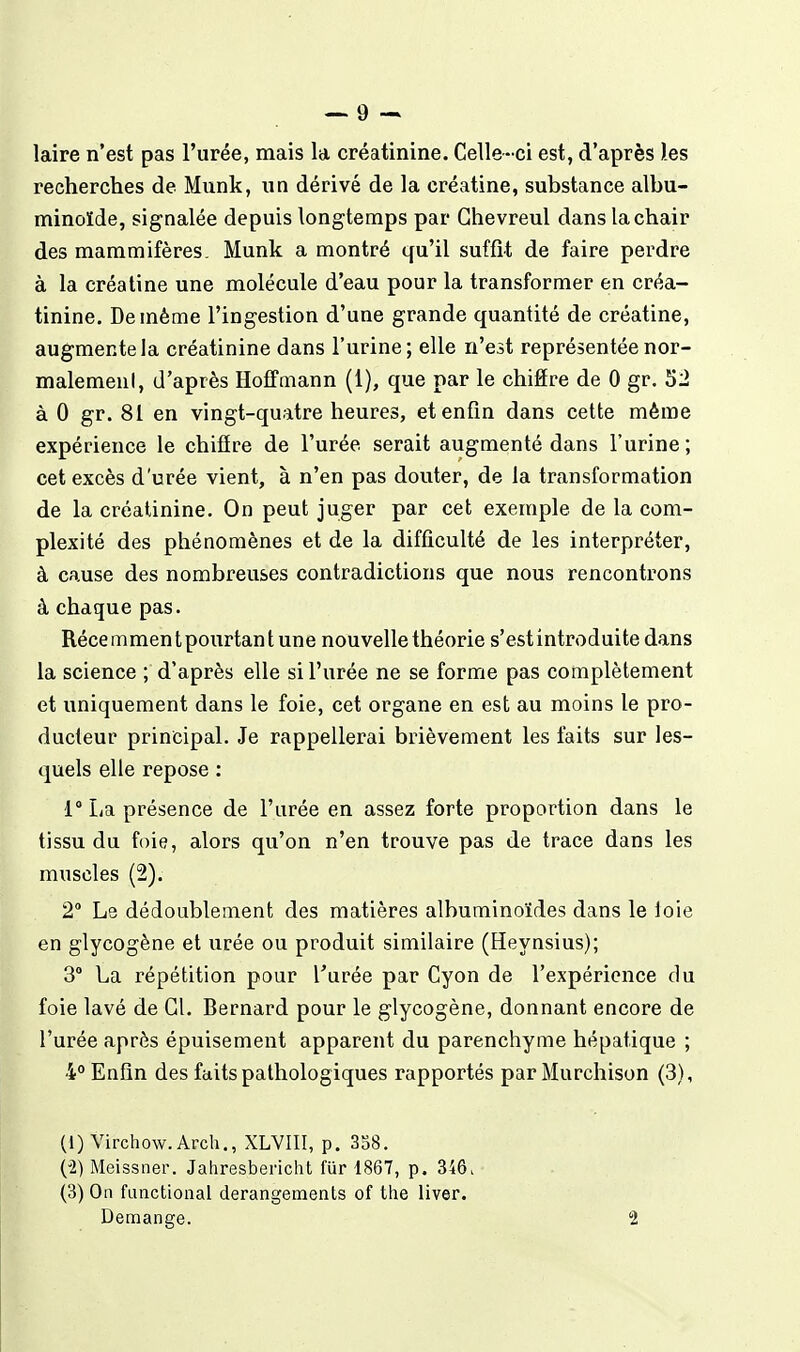 laire n'est pas l'urée, mais la créatinine. Celle-ci est, d'après les recherches de Munk, un dérivé de la créatine, substance albu- minoïde, signalée depuis longtemps par Ghevreul dans la chair des mammifères. Munk a montré qu'il suffit de faire perdre à la créatine une molécule d'eau pour la transformer en créa- tinine. De même l'ingestion d'une grande quantité de créatine, augmente la créatinine dans l'urine; elle n'est représentée nor- malemenl, d'après Hoffmann (1), que par le chifire de 0 gr. 52 à 0 gr. 81 en vingt-quatre heures, et enfin dans cette même expérience le chifîre de l'urée serait augmenté dans l'urine; cet excès d'urée vient, à n'en pas douter, de la transformation de la créatinine. On peut juger par cet exemple de la com- plexité des phénomènes et de la difficulté de les interpréter, à cause des nombreuses contradictions que nous rencontrons à chaque pas. Récemment pourtant une nouvelle théorie s'est introduite dans la science ; d'après elle si l'urée ne se forme pas complètement et uniquement dans le foie, cet organe en est au moins le pro- ducteur principal. Je rappellerai brièvement les faits sur les- quels elle repose : 1° La présence de l'urée en assez forte proportion dans le tissu du foie, alors qu'on n'en trouve pas de trace dans les muscles (2). 2 Le dédoublement des matières albuminoïdes dans le loie en glycogène et urée ou produit similaire (Heynsius); 3° La répétition pour Turée par Cyon de l'expérience du foie lavé de Gl. Bernard pour le glycogène, donnant encore de l'urée après épuisement apparent du parenchyme hépatique ; 4° Enfin des faits pathologiques rapportés par Murchison (3), (1) Virchow. Arch., XLVIII, p. 358. (i) Meissner. Jahresbericht fur 1867, p. 346> (3) On functional dérangements of the liver. Démange. 2