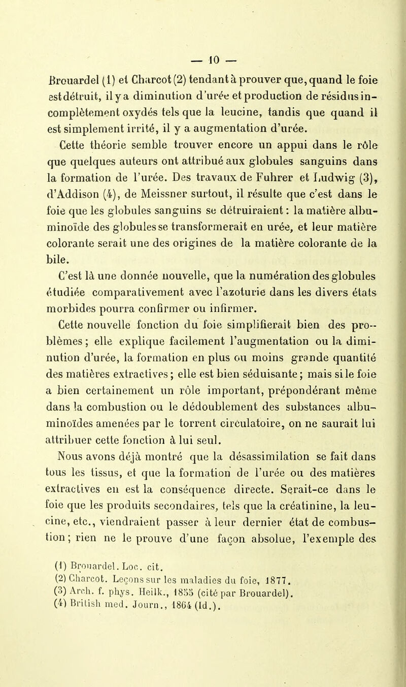 jBrouardel (1) el Chiircot(2) tendant à prouver que, quand le foie estdétruit, ilya diminution d'urée etproduction de résidiisin- complètement oxydés tels que la leucine, tandis que quand il est simplement irrité, il y a augmentation d'urée. Cette théorie semble trouver encore un appui dans le rôle que quelques auteurs ont attribué aux globules sanguins dans la formation de l'urée. Des travaux de Fuhrer et Ludwig (3), d'Addison (4), de Meissner surtout, il résulte que c'est dans le foie que les globules sanguins se détruiraient : la matière albu- minoïde des globules se transformerait en urée, et leur matière colorante serait une des origines de la matière colorante de la bile. C'est là une donnée nouvelle, que la numération des globules étudiée comparativement avec Tazoturie dans les divers états morbides pourra confirmer ou infirmer. Cette nouvelle fonction du foie simplifierait bien des pro- blèmes ; elle explique facilement l'augmentation ou la dimi- nution d'urée, la formation en plus ou moins grande quantité des matières extractives ; elle est bien séduisante ; mais si le foie a bien certainement un rôle important, prépondérant même dans la combustion ou le dédoublement des substances albu- minoïdes amenées par le torrent circulatoire, on ne saurait lui attribuer cette fonction à lui seul. Nous avons déjà montré que la désassimilation se fait dans tous les tissus, et que la formation de l'urée ou des matières extractives eu est la conséquence directe. Serait-ce dans le foie que les produits secondaires, tels que la créatinine, la leu- cine, etc., viendraient passer à leur dernier état de combus- tion ; rien ne le prouve d'une façon absolue, l'exemple des (t) Broiiardel. Loo. cit. (2) Charcot. Leçonssurles maladies du foie, 1877. (3) Aroh. f. phys. Heilk., ISm (cité par Brouardel). (4) Brilish med. Journ., 1864 (Id.).