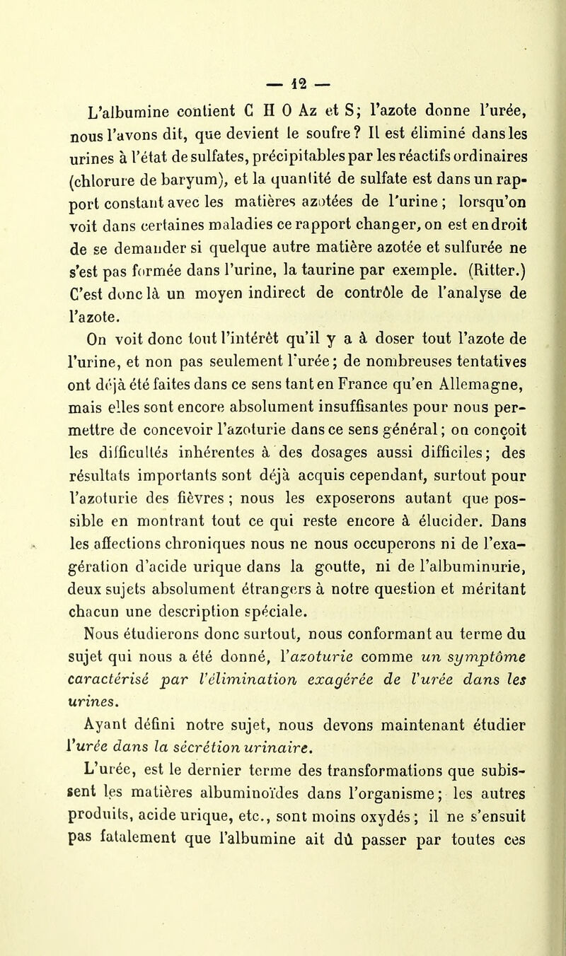 L'albumine contient C H 0 Az et S; l'azote donne l'urée, nous l'avons dit, que devient le soufre? Il est éliminé dans les urines à l'état de sulfates, précipitables par les réactifs ordinaires (chlorure de baryum), et la quantité de sulfate est dans un rap- port constant avec les matières azotées de l'urine ; lorsqu'on voit dans certaines maladies ce rapport changer, on est endroit de se demander si quelque autre matière azotée et sulfurée ne s'est pas fcirmée dans l'urine, la taurine par exemple. (Ritter.) C'est donc là un moyen indirect de contrôle de l'analyse de l'azote. On voit donc tout l'intérêt qu'il y a à doser tout l'azote de l'urine, et non pas seulement l'urée; de nombreuses tentatives ont déjà été faites dans ce sens tant en France qu'en Allemagne, mais elles sont encore absolument insuffisantes pour nous per- mettre de concevoir l'azoturie dans ce sens général; on conçoit les difficultés inhérentes à des dosages aussi difficiles; des résultats importants sont déjà acquis cependant, surtout pour l'azoturie des fièvres ; nous les exposerons autant que pos- sible en montrant tout ce qui reste encore à élucider. Dans les affections chroniques nous ne nous occuperons ni de l'exa- gération d'acide urique dans la goutte, ni de l'albuminurie, deux sujets absolument étrang(;rs à notre question et méritant chacun une description spéciale. Nous étudierons donc surtout, nous conformant au terme du sujet qui nous a été donné, l'azoturie comme un symptôme caractérisé par Vélimination exagérée de Vurée dans les urines. Ayant défini notre sujet, nous devons maintenant étudier Vurée dans la sécrétion urinaire. L'urée, est le dernier terme des transformations que subis- sent les matières albuminoïdes dans l'organisme; les autres produits, acide urique, etc., sont moins oxydés ; il ne s'ensuit pas fatalement que l'albumine ait dù passer par toutes ces