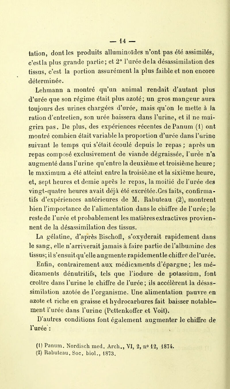 talion, dont les produits alluminoïdes n'ont pas été assimilés, c'estla plus grande partie; et 2° l'urée de la désassiniilation des tissus, c'est la portion assurément la plus faible et non encore déterminée. Lehmann a montré qu'un animal rendait d'autant plus d'urée que son régime était plus azoté; un gros mangeur aura toujours des urines chargées d'urée, mais qu'on le mette à la ration d'entretien, son urée baissera dans l'urina, et il ne mai- grira pas. De plus, des expériences récentes dePanum (1) ont montré combien était variable la proportion d'urée dans l'urine suivant le temps qui s'était écoulé depuis le repas ; après un repas composé exclusivement de viande dégraissée, l'urée n'a augmenté dans l'urine qu'entre la deuxième et troisième heure; le maximum a été atteint entre la troisième et la sixième heure, et, sept heures et d<îmie après le repas, la moitié de l'urée des vingt-quatre heures avait déjà été excrétée.Ces faits, confirma- tifs d'expériences antérieures de M. Rabuteau (2), montrent bien l'importance de l'alimentation dans le chiffre de l'urée ; le reste de l'urée et probablement les matières extractives provien- nent de la désassimilation des tissus. La gélatine, d'après Bischofï, s'oxyderait rapidement dans le sang, elle n'arriverait jamais à faire partie de l'albumine des tissus; il s'ensuit qu'elle augmente rapidementle chiffre de l'urée. Enfin, contrairement aux médicaments d'épargne; les mé- dicaments dénutritifs, tels que l'iodure de potassium, font croître dans l'urine le chiffre de l'urée ; ils accélèrent la désas- similation azotée de l'organisme. Une alimentation pauvre en azote et riche en graisse et hydrocarbures fait baisser notable- ment l'urée dans l'urine (Pettenkoffer et Voit). D'autres conditions font également augmenter le chiffre de l'urée : (1) Panum. Nordisch med. Arch., VI, 2,11° 12, 1874. (2) Rabuteau. Soc. biol., 1873.