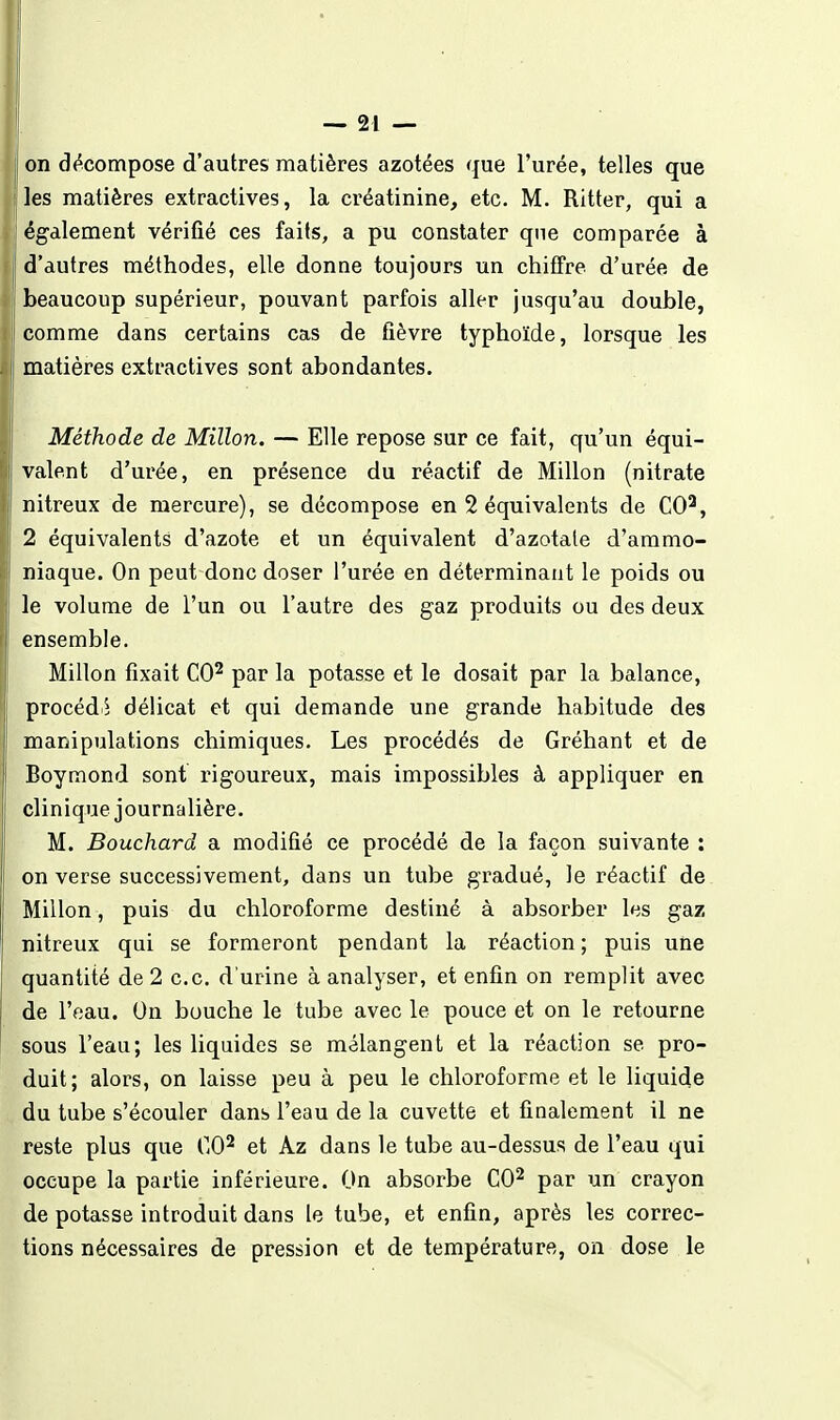 on d(^compose d'autres matières azotées que l'urée, telles que les matières extractives, la créatinine, etc. M. Ritter, qui a également vérifié ces faits, a pu constater que comparée à d'autres méthodes, elle donne toujours un chiffre d'urée de beaucoup supérieur, pouvant parfois aller jusqu'au double, comme dans certains cas de fièvre typhoïde, lorsque les matières extractives sont abondantes. Méthode de Millon. — Elle repose sur ce fait, qu'un équi- valent d'urée, en présence du réactif de Millon (nitrate nitreux de mercure), se décompose en 2 équivalents de CO^, 2 équivalents d'azote et un équivalent d'azotate d'ammo- niaque. On peut donc doser l'urée en déterminant le poids ou le volume de l'un ou l'autre des gaz produits ou des deux ensemble. Millon fixait CO^ par la potasse et le dosait par la balance, procédii délicat et qui demande une grande habitude des manipulations chimiques. Les procédés de Gréhant et de Boymond sont rigoureux, mais impossibles à appliquer en clinique journalière. M. Bouchard a modifié ce procédé de la façon suivante : on verse successivement, dans un tube gradué, le réactif de Millon, puis du chloroforme destiné à absorber les gaz nitreux qui se formeront pendant la réaction; puis une quantité de 2 ce, d'urine à analyser, et enfin on remplit avec de l'eau. On bouche le tube avec le pouce et on le retourne sous l'eau; les liquides se mélangent et la réaction se pro- duit; alors, on laisse peu à peu le chloroforme et le liquide du tube s'écouler dans l'eau de la cuvette et finalement il ne reste plus que CO^ et Az dans le tube au-dessus de l'eau qui occupe la partie inférieure. On absorbe CO^ par un crayon de potasse introduit dans le tube, et enfin, après les correc- tions nécessaires de pression et de température, on dose le