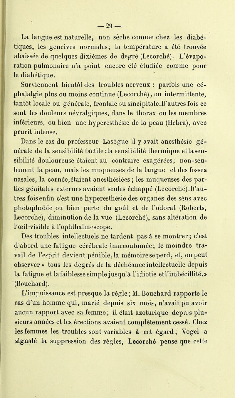 La langue est naturelle, non sèche comme chez les diabé- tiques, les gencives normales; la température a été trouvée abaissée de quelques dixièmes de degré (Lecorché). L'évapo- ration pulmonaire n'a point encore été étudiée comme pour le diabétique. Surviennent bientôt des troubles nerveux : parfois une cé- phalalgie plus ou moins continue (Lecorchéj, ou intermittente, tantôt locale ou générale, frontale ou sincipitale.D'autres fois ce sont les douleurs névralgiques, dans le thorax ou les membres inférieurs, ou bien une hyperesthésie de la peau (Hebra), avec prurit intense. Dans le cas du professeur Lasègue il y avait anesthésie gé- nérale de la sensibilité tactile :1a sensibilité thermique etlasen- sibilité douloureuse étaient au contraire exagérées; non-seu- lement la peau, mais les muqueuses de la langue et des fosses nasales, la cornée,étaient anesthésiées ; les muqueuses des par- ties génitales externes avaient seules échappé (Lecorché).D'au- tres fois enfin c'est une hyperesthésie des organes des sens avec photophobie ou bien perte du goût et de l'odorat (Roberts, Lecorché), diminution de la vue (Lecorché), sans altération de l'œil-visible à l'ophthalmoscope. Des troubles intellectuels ne tardent pas à se montrer; c'est d'abord une fatigue cérébrale inaccoutumée; le moindre tra- vail de l'esprit devient pénible, la mémoire se perd, et, on peut observer « tous les degrés de la déchéance intellectuelle depuis la fatigue et la faiblesse simple jusqu'à l'idiotie et l'imbécillité. > (Bouchard). L'impuissance est presque la règle ; M. Bouchard rapporte le cas d'un homme qui, marié depuis six mois, n'avait pu avoir aucun rapport avec sa femme; il était azoturique depuis plu- sieurs années et les érections avaient complètement cessé. Chez les femmes les troubles sont variables à cet égard ; Yogel a signalé la suppression des règles, Lecorché pense que cette