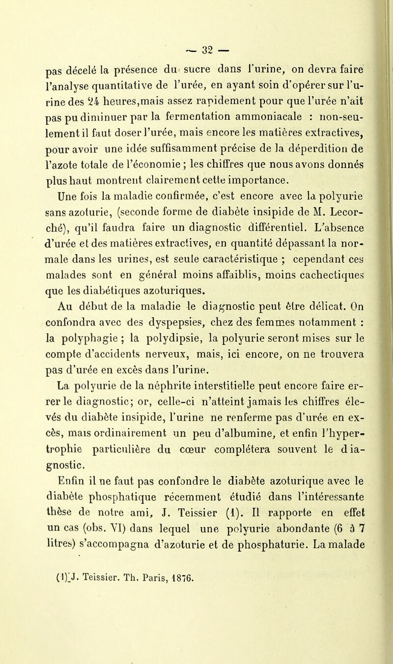 pas décelé la présence du sucre dans l'urine, on devra faire l'analyse quantitative de l'urée, en ayant soin d'opérer sur l'u- rine des 24 heures,mais assez rapidement pour que l'urée n'ait pas pu diminuer par la fermentation ammoniacale : non-seù- lementil faut doser l'urée, mais encore les matières extractives, pour avoir une idée suffisamment précise de la déperdition de l'azote totale de l'économie ; les chiffres que nous avons donnés plus haut montrent clairement cette importance. Une fois la maladie confirmée, c'est encore avec la polyurie sans azoturie, (seconde forme de diabète insipide de M. Lecor- ché), qu'il faudra faire un diagnostic différentiel. L'absence d'urée et des matières extractives, en quantité dépassant la nor- male dans les urines, est seule caractéristique ; cependant ces malades sont en général moins affaiblis, moins cachectiques que les diabétiques azoturiques. Au début de la maladie le diagnostic peut être délicat. On confondra avec des dyspepsies, chez des femmes notamment : la polyphagie ; la polydipsie, la polyurie seront mises sur le compte d'accidents nerveux, mais, ici encore, on ne trouvera pas d'urée en excès dans l'urine. La polyurie de la néphrite interstitielle peut encore faire er- rer le diagnostic; or, celle-ci n'atteint jamais les chiffres éle- vés du diabète insipide, l'urine ne renferme pas d'urée en ex- cès, mais ordinairement un peu d'albumine, et enfin l'hyper- trophie particulière du cœur complétera souvent le dia- gnostic. Enfin il ne faut pas confondre le diabète azoturique avec le diabète phosphatique récemment étudié dans l'intéressante thèse de notre ami, J. Teissier (i). Il rapporte en effet un cas (obs. YI) dans lequel une polyurie abondante (6 à 7 litres) s'accompagna d'azoturie et de phosphaturie. La malade (1)1J. Teissier. Th. Paris, 1876.