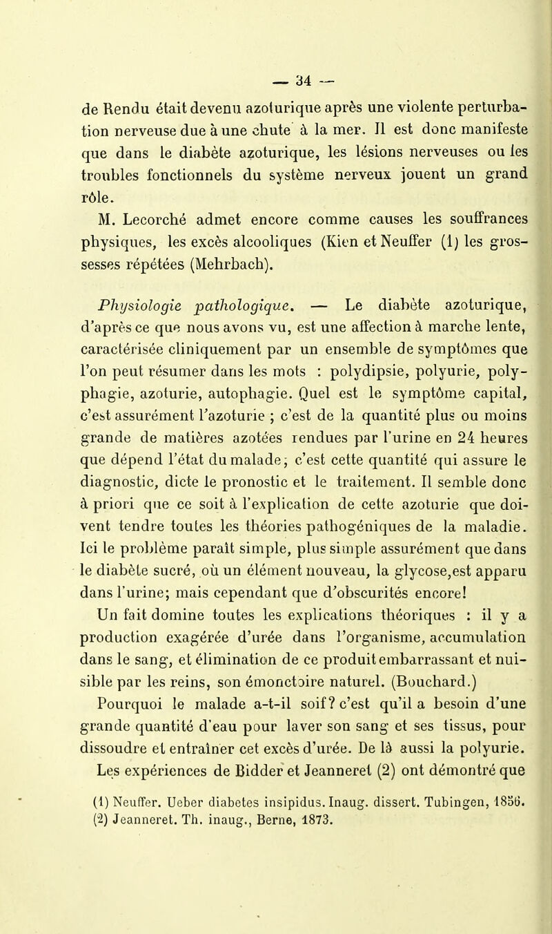 de Rendu était devenu azoiurique après une violente perturba- tion nerveuse due à une chute à la mer. 11 est donc manifeste que dans le diabète azoturique, les lésions nerveuses ou les troubles fonctionnels du système nerveux jouent un grand rôle. M. Lecorché admet encore comme causes les souffrances physiques, les excès alcooliques (Kien et Neutfer (1 ) les gros- sesses répétées (Mehrbach). Physiologie pathologique. — Le diabète azoturique, d'après ce que nous avons vu, est une affection à marche lente, caractérisée cliniquement par un ensemble de symptômes que l'on peut résumer dans les mots : polydipsie, polyurie, poly- phagie, azoturie, autophagie. Quel est le symptôme capital, c'est assurément l'azoturie ; c'est de la quantité plus ou moins grande de matières azotées rendues par l'urine en 24 heures que dépend l'état du malade; c'est cette quantité qui assure le diagnostic, dicte le pronostic et le traitement. Il semble donc à priori que ce soit à l'explication de cette azoturie que doi- vent tendre toutes les théories pathogéniques de la maladie. Ici le problème parait simple, plus simple assurément que dans le diabète sucré, où un élément nouveau, la glycose,est apparu dans l'urine; mais cependant que d'obscurités encore! Un fait domine toutes les explications théoriques : il y a production exagérée d'urée dans l'organisme, accumulation dans le sang, et élimination de ce produit embarrassant et nui- sible par les reins, son émonctoire naturel. (Bouchard.) Pourquoi le malade a-t-il soif? c'est qu'il a besoin d'une grande quantité d'eau pour laver son sang et ses tissus, pour dissoudre et entraîner cet excès d'urée. De là aussi la polyurie. Les expériences de Bidder et Jeanneret (2) ont démontré que (1) Neuffer. Ueber diabètes insipidus. Inaug. dissert. Tubingen, 1856. (2) Jeanneret. Th. inaug., Berne, 1873.