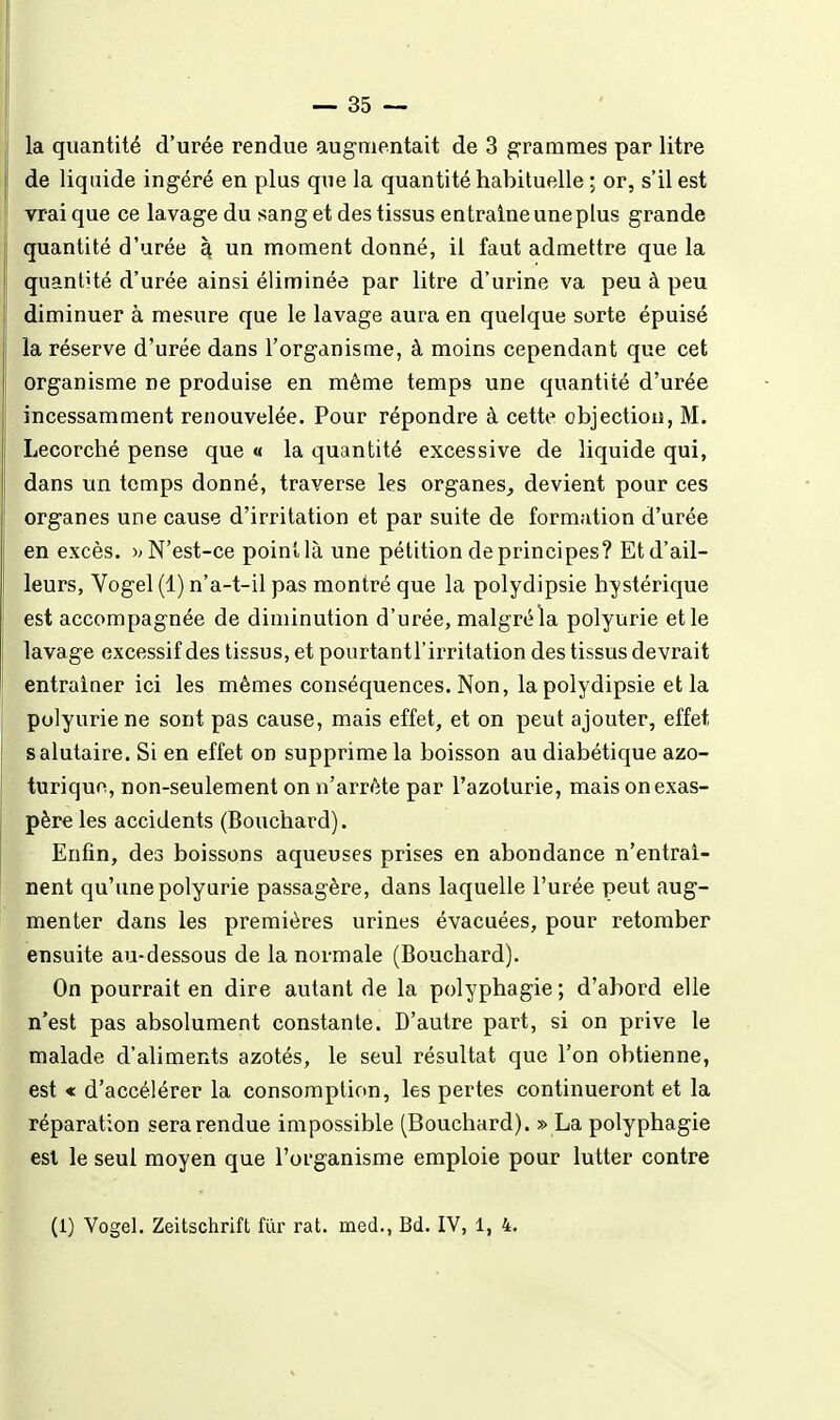 la quantité d'urée rendue augmentait de 3 grammes par litre de liquide ingéré en plus que la quantité habituelle ; or, s'il est vrai que ce lavage du sang et des tissus entraîneuneplus grande quantité d'urée à un moment donné, il faut admettre que la quantité d'urée ainsi éliminée par litre d'urine va peu à peu diminuer à mesure que le lavage aura en quelque sorte épuisé la réserve d'urée dans l'organisme, à moins cependant que cet organisme ne produise en même temps une quantité d'urée incessamment renouvelée. Pour répondre à cette objection, M. Lecorché pense que « la quantité excessive de liquide qui, dans un temps donné, traverse les organes^ devient pour ces organes une cause d'irritation et par suite de formation d'urée en excès. N'est-ce point là une pétition de principes? Et d'ail- leurs, Yogel (1) n'a-t-il pas montré que la polydipsie hystérique est accompagnée de diminution d'urée, malgréla polyurie et le lavage excessif des tissus, et pourtantl'irritation des tissus devrait entraîner ici les mêmes conséquences. Non, la polydipsie et la polyurie ne sont pas cause, mais effet, et on peut ajouter, effet salutaire. Si en effet on supprime la boisson au diabétique azo- turiquo, non-seulement on n'arrête par l'azoturie, mais on exas- père les accidents (Bouchard). Enfin, des boissons aqueuses prises en abondance n'entraî- nent qu'une polyurie passagère, dans laquelle l'urée peut aug- menter dans les premières urines évacuées, pour retomber ensuite au-dessous de la normale (Bouchard). On pourrait en dire autant de la polyphagie ; d'abord elle n'est pas absolument constante. D'autre part, si on prive le malade d'aliments azotés, le seul résultat que l'on obtienne, est « d'accélérer la consomption, les pertes continueront et la réparation sera rendue impossible (Bouchard). » La polyphagie est le seul moyen que l'organisme emploie pour lutter contre (1) Vogel. Zeitschrift fur rat. med., Bd. IV, 1, 4.