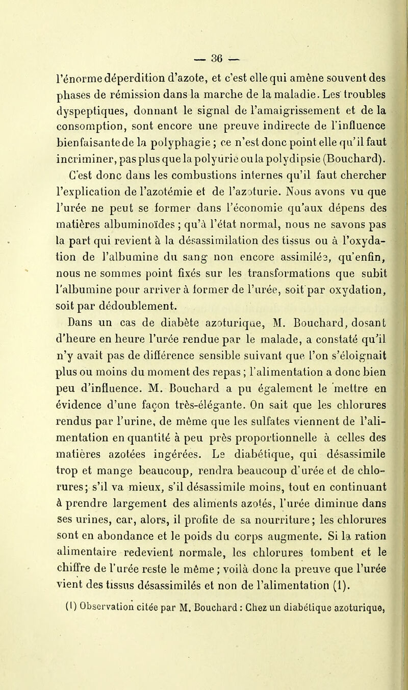 l'énorme déperdition d'azote, et c'est elle qui amène souvent des phases de rémission dans la marche de la maladie. Les troubles dyspeptiques, donnant le signal de l'amaigrissement et de la consomption, sont encore une preuve indirecte de l'influence bien faisante de la polyphagie ; ce n'est donc point elle qu'il faut incriminer, pas plus quelapolyiirieoulapolydipsie (Bouchard). C'est donc dans les combustions internes qu'il faut chercher l'explication de l'azotémie et de l'azoturie. Nous avons vu que l'urée ne peut se former dans l'économie qu'aux dépens des matières albuminoïdes ; qu'à l'état normal, nous ne savons pas la part qui revient à la désassimilation des tissus ou à l'oxyda- tion de l'albumine du sang non encore assimilés, qu'enfin, nous ne sommes point fixés sur les transformations que subit l'albumine pour arriver à former de l'urée, soit par oxydation, soit par dédoublement. Dans un cas de diabète azoturiqae, M. Bouchard, dosant d'heure en heure l'urée rendue par le malade, a constaté qu'il n'y avait pas de difîérence sensible suivant que l'on s'éloignait plus ou moins du moment des repas ; l'alimentation a donc bien peu d'influence. M. Bouchard a pu également le mettre en évidence d'une façon très-élégante. On sait que les chlorures rendus par l'urine, de même que les sulfates viennent de l'ali- mentation en quantité à peu près proportionnelle à celles des matières azotées ingérées. Ls diabétique, qui désassimile trop et mange beaucoup, rendra beaucoup d'urée et de chlo- rures; s'il va mieux, s'il désassimile moins, tout en continuant à prendre largement des aliments azotés, l'urée diminue dans ses urines, car, alors, il profite de sa nourriture; les chlorures sont en abondance et le poids du corps augmente. Si la ration alimentaire redevient normale, les chlorures tombent et le chiffre de l'urée reste le même ; voilà donc la preuve que l'urée vient des tissus désassimilés et non de l'alimentation (1). (l) Observation citée par M. Bouchard : Chez un diabétique azoturiquo,