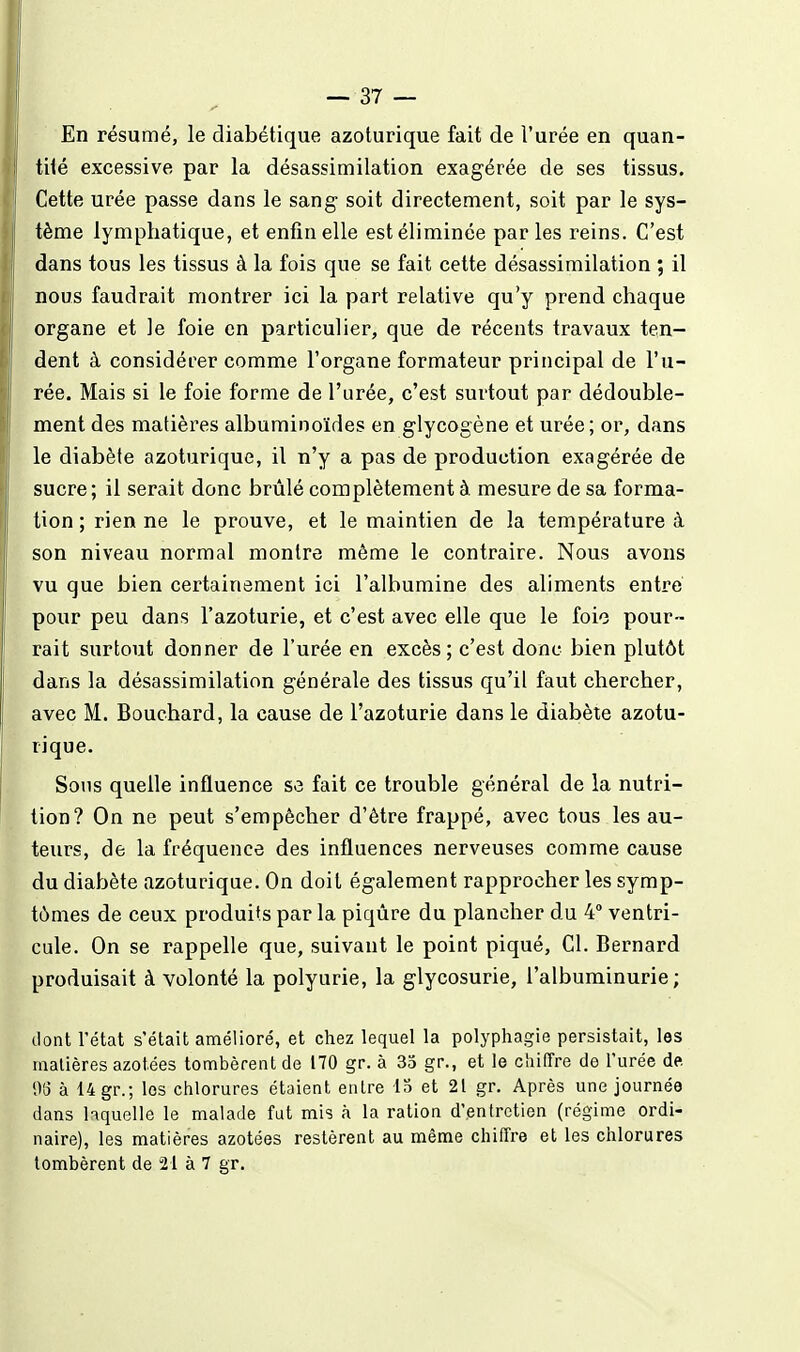 En résumé, le diabétique azoturique fait de l'urée en quan- tité excessive par la désassimilation exagérée de ses tissus. Cette urée passe dans le sang soit directement, soit par le sys- tème lymphatique, et enfin elle est éliminée parles reins. C'est dans tous les tissus à la fois que se fait cette désassimilation ; il nous faudrait montrer ici la part relative qu'y prend chaque organe et le foie en particulier, que de récents travaux ten- dent à considérer comme l'organe formateur principal de l'u- rée. Mais si le foie forme de l'urée, c'est surtout par dédouble- ment des matières albuminoïdes en glycogène et urée; or, dans le diabète azoturique, il n'y a pas de production exagérée de sucre; il serait donc brûlé complètement à mesure de sa forma- tion ; rien ne le prouve, et le maintien de la tempéi^ature à son niveau normal montre même le contraire. Nous avons vu que bien certainement ici l'albumine des aliments entre pour peu dans l'azoturie, et c'est avec elle que le foie pour- rait surtout donner de l'urée en excès; c'est donc bien plutôt dans la désassimilation générale des tissus qu'il faut chercher, avec M. Bouchard, la cause de l'azoturie dans le diabète azotu- rique. Sons quelle influence se fait ce trouble général de la nutri- tion? On ne peut s'empêcher d'être frappé, avec tous les au- teurs, de la fréquence des influences nerveuses comme cause du diabète azoturique. On doit également rapprocher les symp- tômes de ceux produits par la piqûre du plancher du 4° ventri- cule. On se rappelle que, suivant le point piqué. Cl. Bernard produisait à volonté la polyurie, la glycosurie, l'albuminurie; dont l'état s'était amélioré, et chez lequel la polyphagie persistait, les laalières azotées tombèrent de 170 gr. à 35 gr., et le cinfîre de l'urée de. % à 14 gr.; les chlorures étaient entre 15 et 21 gr. Après une journée dans ^quelle le malade fut mis à la ration d'entretien (régime ordi- naire), les matières azotées restèrent au même chiffre et les chlorures