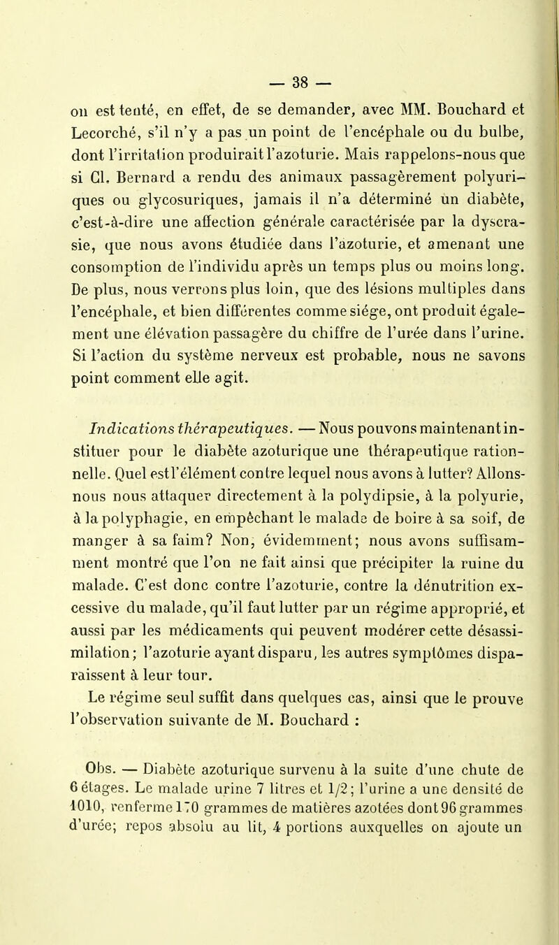 on est teuté, en effet, de se demander, avec MM. Bouchard et Lecorché, s'il n'y a pas un point de l'encéphale ou du bulbe, dont l'irritai ion produirait l'azoturie. Mais rappelons-nous que si Cl. Bernard a rendu des animaux passagèrement polyuri- ques ou glycosuriques, jamais il n'a déterminé un diabète, c'est-à-dire une affection générale caractérisée par la dyscra- sie, que nous avons étudiée dans l'azoturie, et amenant une consomption de l'individu après un temps plus ou moins long. De plus, nous verrons plus loin, que des lésions multiples dans l'encéphale, et bien différentes comme siège, ont produit égale- ment une élévation passagère du chiffre de l'urée dans l'urine. Si l'action du système nerveux est probable, nous ne savons point comment elle agit. Indications thérapeutiques. — Nous pouvons maintenant in- stituer pour le diabète azoturique une thérapeutique ration- nelle. Quel estl'éléraent contre lequel nous avons à lutter? Allons- nous nous attaquer directement à la polydipsie, à la polyurie, à la polyphagie, en empêchant le malade de boire à sa soif, de manger à sa faim? Non, évidemment; nous avons suffisam- ment montré que l'on ne fait ainsi que précipiter la ruine du malade. C'est donc contre l'azoturie, contre la dénutrition ex- cessive du malade, qu'il faut lutter par un régime approprié, et aussi par les médicaments qui peuvent modérer cette désassi- milation; l'azoturie ayant disparu, les autres symptômes dispa- raissent à leur tour. Le régime seul suffit dans quelques cas, ainsi que le prouve l'observation suivante de M. Bouchard : Obs. — Diabète azoturique survenu à la suite d'une chute de 6 étages. Le malade urine 7 litres et 1/2; l'urine a une densité de 1010, renferme 170 grammes de matières azotées dont 96 grammes d'urée; repos absolu au lit, 4 portions auxquelles on ajoute un