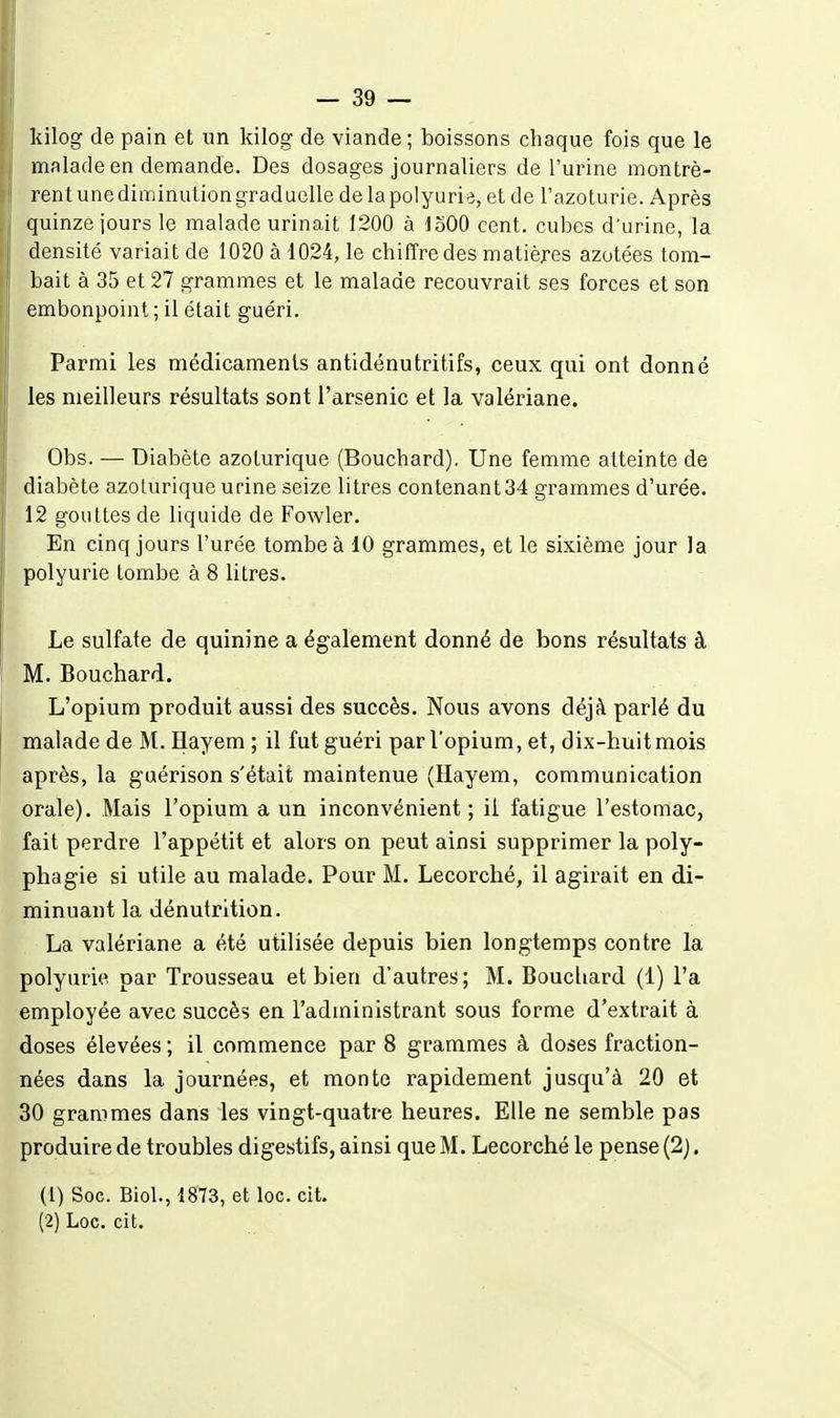kilog de pain et un kilog de viande ; boissons chaque fois que le malade en demande. Des dosages journaliers de l'urine montrè- rent une diminution graduelle de la polyurie, et de l'azoturie. Après quinze jours le malade urinait 1200 à loOO cent, cubes d'urine, la densité variait de 1020 à 1024, le chiffre des matières azotées tom- bait à 35 et 27 grammes et le malade recouvrait ses forces et son embonpoint ; il était guéri. Parmi les médicaments antidénutritifs, ceux qui ont donné les meilleurs résultats sont l'arsenic et la valériane. Obs. — Diabète azoturique (Bouchard). Une femme atteinte de diabète azoturique urine seize litres contenant 34 grammes d'urée. 12 gouttes de liquide de Fowler. En cinq jours l'urée tombe à 10 grammes, et le sixième jour la polyurie tombe à 8 litres. Le sulfate de quinine a également donné de bons résultats à M. Bouchard. L'opium produit aussi des succès. Nous avons déjà parlé du malade de M. ïïayem ; il fut guéri par l'opium, et, dix-huitmois après, la guérison s'était maintenue (Hayem, communication orale). Mais l'opium a un inconvénient; il fatigue l'estomac, fait perdre l'appétit et alors on peut ainsi supprimer la poly- phagie si utile au malade. Pour M. Lecorché, il agirait en di- minuant la dénutrition. La valériane a été utilisée depuis bien longtemps contre la polyurie par Trousseau et bien d'autres; M. Bouchard (1) l'a employée avec succès en l'administrant sous forme d'extrait à doses élevées ; il commence par 8 grammes à doses fraction- nées dans la journées, et monte rapidement jusqu'à 20 et 30 grammes dans les vingt-quatre heures. Elle ne semble pas produire de troubles digestifs, ainsi que M. Lecorché le pense (2). (1) Soc. Biol., 1873, et loc. cit. (2) Loc. cit.