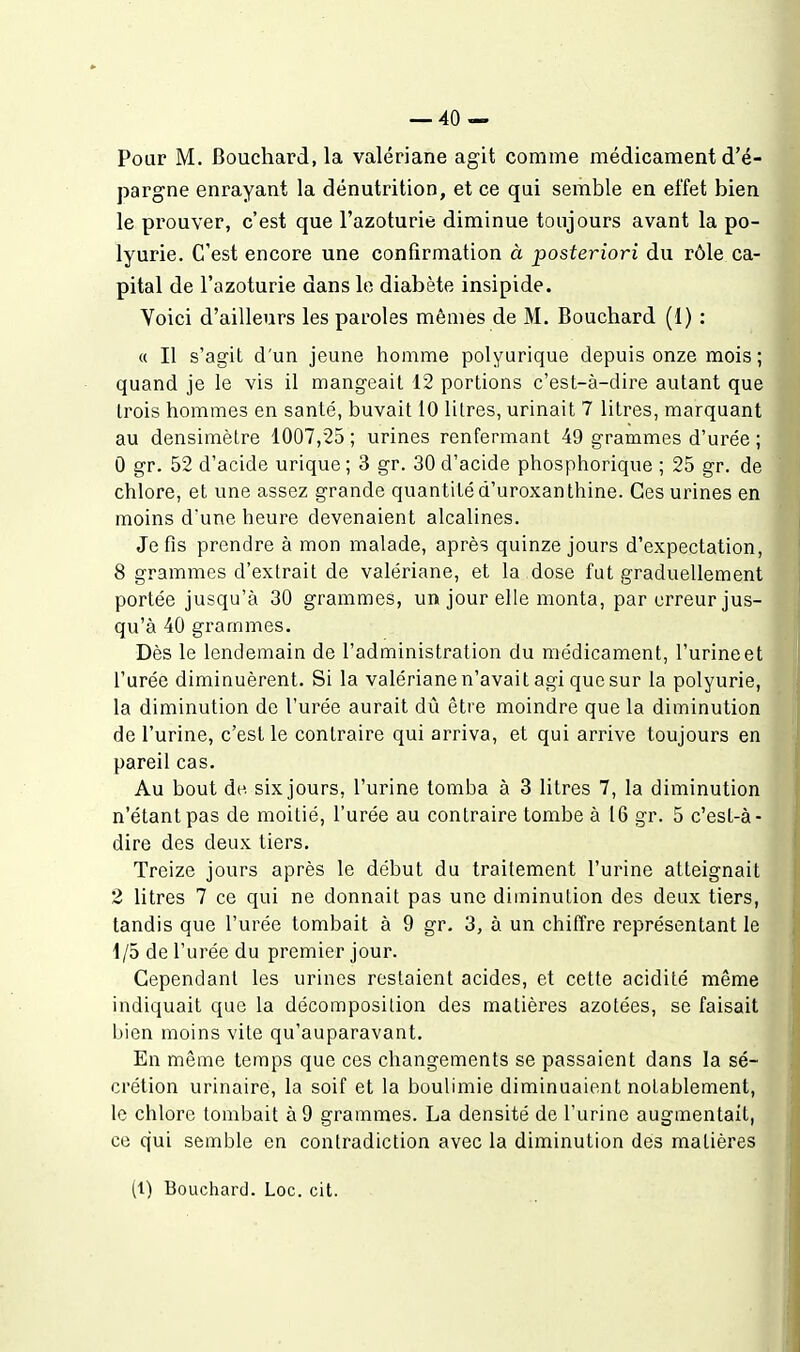 Pour M. Bouchard, la valériane agit comme médicament d'é- pargne enrayant la dénutrition, et ce qui semble en effet bien le prouver, c'est que l'azoturie diminue toujours avant la po- lyurie. C'est encore une confirmation à posteriori du rôle ca- pital de l'azoturie dans lo diabète insipide. Voici d'ailleurs les paroles mêmes de M. Bouchard (I) : « Il s'agit d'un jeune homme polyurique depuis onze mois; quand je le vis il mangeait 12 portions c'est-à-dire autant que trois hommes en santé, buvait 10 litres, urinait 7 litres, marquant au densimètre 1007,25 ; urines renfermant 49 grammes d'urée ; 0 gr. 52 d'acide urique; 3 gr. 30 d'acide phosphorique ; 25 gr. de chlore, et une assez grande quantité d'uroxanthine. Ces urines en moins d'une heure devenaient alcalines. Je fis prendre à mon malade, après quinze jours d'expectation, 8 grammes d'extrait de valériane, et la dose fut graduellement portée jusqu'à 30 grammes, un jour elle monta, par erreur jus- qu'à 40 grammes. Dès le lendemain de l'administration du médicament, l'urine et l'urée diminuèrent. Si la valériane n'avait agi que sur la polyurie, la diminution do l'urée aurait dû être moindre que la diminution de l'urine, c'est le contraire qui arriva, et qui arrive toujours en pareil cas. Au bout de six jours, l'urine tomba à 3 litres 7, la diminution n'étant pas de moitié, l'urée au contraire tombe à 16 gr. 5 c'est-à- dire des deux tiers. Treize jours après le début du traitement l'urine atteignait 2 litres 7 ce qui ne donnait pas une diminution des deux tiers, tandis que l'urée tombait à 9 gr. 3, à un chiffre représentant le 1/5 de l'urée du premier jour. Cependant les urines restaient acides, et cette acidité même indiquait que la décomposition des matières azotées, se faisait bien moins vite qu'auparavant. En même temps que ces changements se passaient dans la sé- crétion urinaire, la soif et la boulimie diminuaient notablement, le chlore tombait à 9 grammes. La densité de l'urine augmentait, ce qui semble en contradiction avec la diminution des matières (1) Bouchard. Loc. cit.