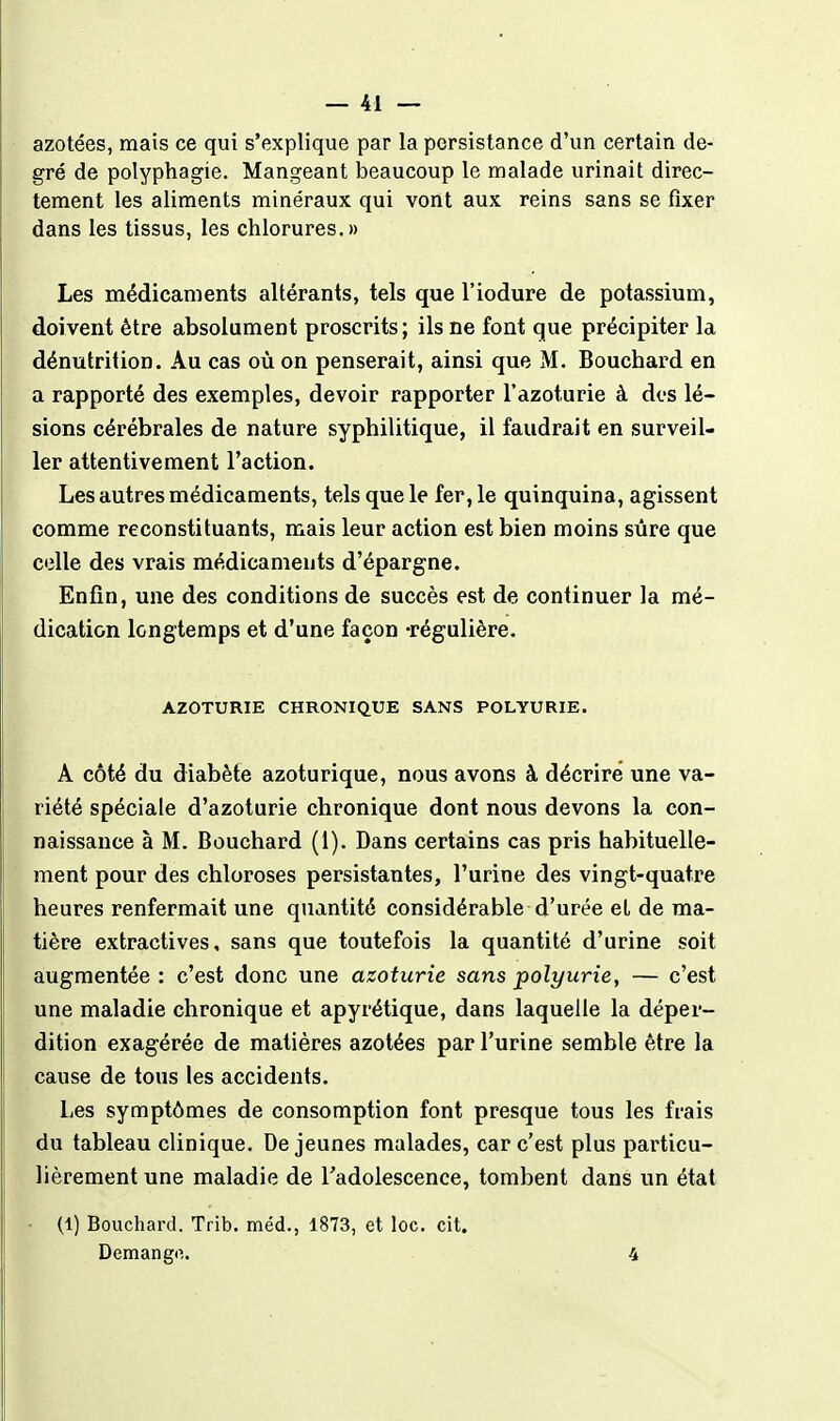 azotées, mais ce qui s'explique par la persistance d'un certain de- gré de polyphagie. Mangeant beaucoup le malade urinait direc- tement les aliments minéraux qui vont aux reins sans se fixer dans les tissus, les chlorures.» Les médicaments altérants, tels que l'iodure de potassium, doivent être absolument proscrits; ils ne font que précipiter la dénutrition. Au cas où on penserait, ainsi que M. Bouchard en a rapporté des exemples, devoir rapporter l'azoturie à des lé- sions cérébrales de nature syphilitique, il faudrait en surveil- ler attentivement l'action. Les autres médicaments, tels que le fer, le quinquina, agissent comme reconstituants, mais leur action est bien moins sûre que celle des vrais médicaments d'épargne. Enfin, une des conditions de succès est de continuer la mé- dication longtemps et d'une façon -régulière. AZOTURIE CHRONIQUE SANS POLYURIE. A côté du diabète azoturique, nous avons à décrire une va- riété spéciale d'azoturie chronique dont nous devons la con- naissance à M. Bouchard (1). Dans certains cas pris habituelle- ment pour des chloroses persistantes, l'urine des vingt-quatre heures renfermait une quantité considérable d'urée et de ma- tière extractives, sans que toutefois la quantité d'urine soit augmentée : c'est donc une azoturie sans polyurie, — c'est une maladie chronique et apyrétique, dans laquelle la déper- dition exagérée de matières azotées par l'urine semble être la cause de tous les accidents. Les symptômes de consomption font presque tous les frais du tableau clinique. De jeunes malades, car c'est plus particu- lièrement une maladie de radolescence, tombent dans un état (1) Bouchard. Trib. méd., 1873, et loc. cit. Demango. 4