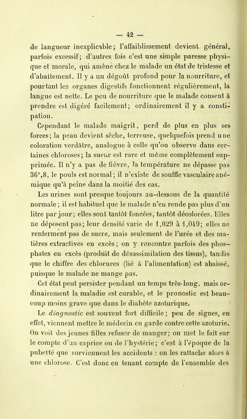 de langueur inexplicable; l'affaiblissement devient général, parfois excessif ; d'autres fois c'est une simple paresse physi- que et morale, qui amène chez le malade un état de tristesse et d'abattement. Il y a un dégoût profond pour la nourriture, et pourtant les organes digestifs fonctionnent régulièrement, la langue est nette. Le peu de nourriture que le malade consent à prendre est digéré facilement; ordinairement il y a consti- pation. Cependant le malade maigrit, perd de plus en plus ses forces; la peau devient sèche, terreuse, quelquefois prend une coloration verdâtre, analogue à celle qu'on observe dans cer- taines chloroses; la sueur est rare et même complètement sup- primée. Il n'y a pas de fièvre, la température ne dépasse pas 36°,8, le pouls est normal; il n'existe de souffle vasculaireané- mique qu'à peine dans la moitié des cas. Les urines sont presque toujours au-dessous de la quantité normale ; il est habituel que le malade n'en rende pas plus d'un litre par jour; elles sont tantôt foncées, tantôt décolorées. Elles ne déposent pas; leur densité varie de 1,029 à 1,049; elles ne renferment pas de sucre, mais seulement de l'urée et des ma- tières extractives en excès ; on y rencontre parfois des phos- phates en excès (produit de désassimilation des tissus)^ tandis que le chiffre des chlorures (lié à l'alimentation) est abaissé,, puisque le malade ne mange pas. Cet état peut persister pendant un temps très-long, mais or- dinairement la maladie est curable, et le pronostic est beau- coup moins grave que dans le diabète azoturique. ' Le diagnostic est souvent fort difficile ; peu de signes, en effet, viennent mettre le médecin en garde contre cette azoturie. On voit des jeunes filles refuser de manger; on met le fait sur le compte d'un caprice ou de l'hystérie; c'est à l'époque de la pubel'té que surviennent les accidents : on les rattache alors à une chloi^ose. C'est donc en tenant compte de l'ensemble des