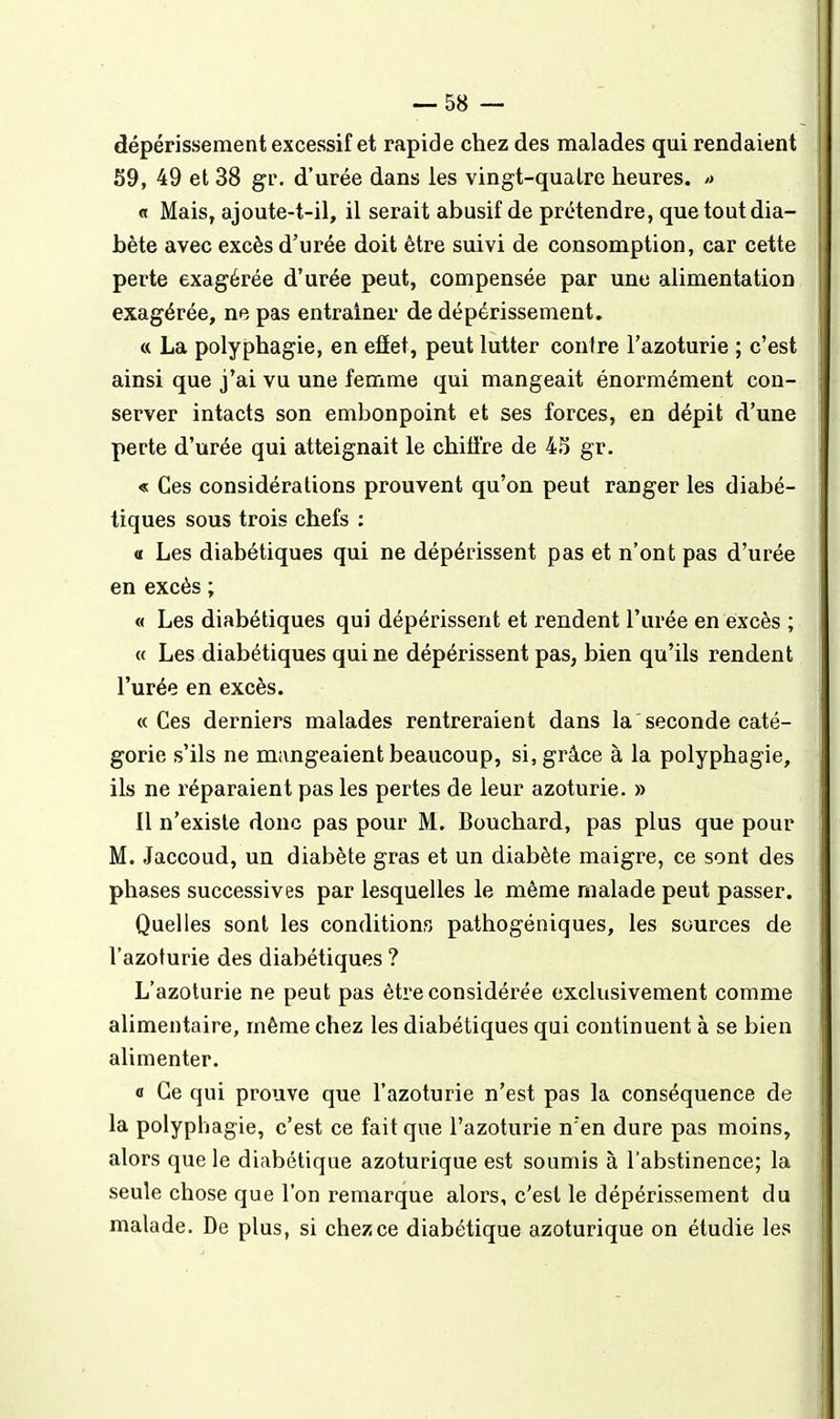 dépérissement excessif et rapide chez des malades qui rendaient 59, 49 et 38 gi\ d'urée dans les vingt-quatre heures. » « Mais, ajoute-t-il, il serait abusif de prétendre, que tout dia- bète avec excès d'urée doit être suivi de consomption, car cette perte exagérée d'urée peut, compensée par une alimentation exagérée, ne pas entraîner de dépérissement. « La polyphagie, en efïet, peut lutter conire l'azoturie ; c'est ainsi que j'ai vu une femme qui mangeait énormément con- server intacts son embonpoint et ses forces, en dépit d'une perte d'urée qui atteignait le chifl're de 4S gr. « Ces considérations prouvent qu'on peut ranger les diabé- tiques sous trois chefs ; « Les diabétiques qui ne dépérissent pas et n'ont pas d'urée en excès ; « Les diabétiques qui dépérissent et rendent l'urée en eixcès ; <f Les diabétiques qui ne dépérissent pas, bien qu'ils rendent l'urée en excès. «Ces derniers malades rentreraient dans la seconde caté- gorie s'ils ne mangeaient beaucoup, si, grâce à la polyphagie, ils ne réparaient pas les pertes de leur azoturie. » Il n'existe donc pas pour M. Bouchard, pas plus que pour M. Jaccoud, un diabète gras et un diabète maigre, ce sont des phases successives par lesquelles le même malade peut passer. Quelles sont les conditions pathogéniques, les sources de l'azoturie des diabétiques ? L'azoturie ne peut pas être considérée exclusivement comme alimentaire, même chez les diabétiques qui continuent à se bien alimenter. a Ce qui prouve que l'azoturie n'est pas la conséquence de la polyphagie, c'est ce fait que l'azoturie n'en dure pas moins, alors que le diabétique azoturique est soumis à l'abstinence; la seule chose que l'on remarque alors, c'est le dépérissement du malade. De plus, si chez ce diabétique azoturique on étudie les